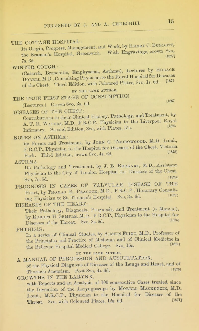 the Seaman's Hospital, Greenwich. With Engravings, crown 8v^ 7s. 6d. WINTER COUGH: . , , Wa^APP (Catarrh, Bronchitis, Emphysema, Asthma), Lectures by Horace DoBELL,M.D.,ConsxatingPbysicianto the Royal Hospital for Diseases of the Chest. Third Edition, with Coloured Plates, 8vo, Is. 6d. L BY THE SAME AXJTHOK, THE TRUE FIRST STAGE OF CONSUMPTION. ^^^^ (Lectures.) Crown Svo, 3s. 6d. DISEASES OF THE CHEST: Contributions to their Clinical History, Pathology, and Treatment, by A. T. H. Waters, M.D., F.R.C.P., Physician to the Liverpool Roy^^ Infirmary. Second Edition, Svo, with Plates, 15s. NOTES ON ASTHMA; t ^ its Forms and Treatment, by John C. Thoeowgood, M.D. Lond., F.R.C.P., Physician to the Hospital for Diseases of the Chest, Victoria Park. Third Edition, crown Svo, 4s. 6d. ^^^^^ ASTHMA ^ ^ _ ^ Its Pathology and Treatment, by J. B. Berkart, M.D., Assistant Physician to the City of London Hospital for Diseases of the Chest. Svo, 7s. 6d. . ti878] PROGNOSIS IN CASES OF YALVULAR DISEASE OF THE Heart, by Thomas B. Peacock, M.D., F.R.C.F., Honorary Consmt- ing Physician to St. Thomas's Hospital. Svo, 3s. 6d. ti877] DISEASES OF THE HEART: Their Pathology, Diagnosis, Prognosis, and Treatment (a Manual), by Robert H. Semple, M.D., F.R.C.P., Physician to the Hospital for Diseases of the Throat. Svo, 8s.6d. t^^^^^ PHTHISIS: ^ ^ In a series of Clinical Studies, by Austin Flint, M.D., Professor of the Principles and Practice of Medicine and of Clinical Medicine in the Bellevue Hospital Medical College. Svo, 16s. ti875] BY THE SAME AITTHOT!, A MANUAL OF PERCUSSION AND AUSCULTATION, of the Physical Diagnosis of Diseases of the Lungs and Heart, and of Thoracic Aneurism. Post Svo, 6s. 6d. ^1876] GROWTHS IN THE LARYNX, with Reports and an Analysis of 100 consecutive Cases treated since the Invention of the Laryngoscope by Morell Mackenzie, M.D. Lond., M.R.C.P., Physician to the Hospital for Diseases of the Throat. Svo, with Coloured Plates, 12s. 6d. tl87i3