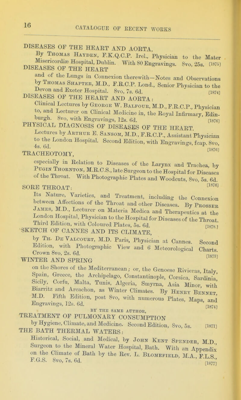 CATALOGUE OP EECENT WORKS DISEASES OF THE HEART AND AORTA By Thomas Hayden, F.K.Q.C.P. Irel., Physician to the Mater T.Tc^ ro^o' -'^'P^^'''^'With 80 Engravings. 8vo, 25s. [1875] DISEASES OF THE HEART and of the Lungs in Connexion therewith-Notes and Observations by Thomas Shapter, M.D., F.R.C.P. Lond., Senior Physician to the Devon and Exeter Hospital. Svo, 7s. 6d. [1874] DISEASES OF THE HEART AND AORTA: Clinical Lectures by George W. Balfour, M.D., F.R C P Physician to, and Lecturer on Clinical Medicine in, the Royal Infirmary, Edin- burgh. 8vo, Avith Engravings, 12s. 6d. [1876] PHYSICAL DIAGNOSIS OF DISEASES OF THE HEART Lectures by Arthur E. Sansom, M.D., F.R.C.P., Assistant Physician to the London Hospital. Second Edition, with Engravings, fcap. Svo, [1876] TRACHEOTOMY, especially in Relation to Diseases of the Larynx and Trachea bv ''rp?^'''''^?^' ^^-^^^^ ^^'^ Hospital for Diseases of the Throat. With Photographic Plates and Woodcuts, Svo, 5s. 6d. SORE THROAT: ^'^^'^^^ Its Nature, Varieties, and Treatment, including the Connexion between Affections of the Throat and other Diseases. By Prosser James, M.D., Lecturer on Materia Medica and Therapeutics at the London Hospital, Physician to the Hospital for Diseases of the Throat Third Edition, with Coloured Plates, 5s. 6d mjs i •SKETCH OF CANNES AND ITS CLIMATE, by Th. DeValcourt, M.D. Paris, Physic'ian at Cannes. Second Edition, with Photographic View and 6 Meteorological Charts Crown Svo, 2s. 6d. WINTER AND SPRING on the Shores of the Mediterranean; or, the Genoese Rivieras Italy Spam, Greece, the Archipelago, Constantinople, Corsica, Sardinia' Sicily, Corfu, Malta, Tunis, Algeria, Smyrna, Asia Minor with Biarritz and Arcachon, as Winter Climates. By Henry Bennet M.D. Fifth Edition, post Svo, with numeroua Plates, Maps, and Engravings, 12s. 6d. ^ ^^g^^^ BY THE SAME AUTHOR, TREATMENT OF PULMONARY CONSUMPTION by Hygiene, Climate, and Medicine. Second Edition, Svo 5s [1871] THE BATH THERMAL WATERS: Historical, Social, and Medical, by John Kent Spender MD Surgeon to the Mineral Water Hospital, Bath. With an Appendix on the Climate of Bath by the Rev. L. Blomeeield MA FT ^ F.G.S. Svo, 7s.6d. ' ■ t^877;