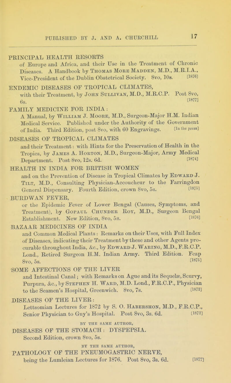 PRINCIPAL HEALTH RESORTS of Europe and Africa, and their Use in the Treatment of Chronic Diseases. A Handbook by Thomas More Madden, M.D., M.R.I.A., Vice-President of the Dublin Obstetrical Society. 8vo, lOs. [1876] ENDEMIC DISEASES OF TROPICAL CLIMATES, with their Treatment, by John Sullivan, M.D., M.R.C.P. Post 8vo, 6s. tl877] PAMILY MEDICINE FOR INDIA: A Manual, by William J. Moore, M.D., Surgeon-Major H.M. Indian Medical Service. Published under the Authority of the Government of India. Third Edition, post 8vo, with 60 Engravings. [1» the press] DISEASES OF TROPICAL CLIMATES and their Treatment: with Hints for the Preservation of Health in the Tropics, by James A. Horton, M.D., Surgeon-Majoi-, Army Medical Department. Post Svo, 12s. 6d. . [1874^ HEALTH IN INDIA FOR BRITISH WOMEN and on the Prevention of Disease in Tropical Climates by Edward J. Tilt, M.D., Consulting Physician-Accoucheur to the Farringdon General Dispensary. Fourth Edition, crown Svo, 5s. [1875] BURDWAN FEVER, or the Epidemic Fever of Lower Bengal (Causes, Symptoms, and Treatment), by Gopaul Chunder Roy, M.D., Surgeon Bengal Establishment. New Edition, Svo, 5s. [187C] BAZAAR MEDICINES OF INDIA and Common Medical Plants : Remarks on their Uses, with Full Index of Diseases, indicating their Treatment by these and other Agents pro- curable throughout India, &c., by Edward J. Waring, M.D., F.R.C.P. Lond., Retired Surgeon H.M. Indian Army. Third Edition. Fcap Svo, 5s. tl875] •SOME AFFECTIONS OF THE LIVER and Intestinal Canal; with Remarks on Ague and its Sequelae, Scurvy, Purpura, &c., by Stephen H. Ward, M.D. Lond., F.R.C.P., Physician to the Seamen's Hospital, Greenwich. Svo, 7s. [1872] DISEASES OF THE LIVER: Lettsomian Lectures for 1S72 by S. O. Habershon, M.D., F.R.C.P., Senior Physician to Guy's Hospital. Post Svo, 3s. 6d. [1872] BY THE SAME AUTHOR, DISEASES OF THE STOMACH : DYSPEPSIA. Second Edition, crown Svo, 5s. BY THE SAME AUTHOR, PATHOLOGY OF THE PNEUMOGASTRIC NERVE, being the Lumleian Lectures for 1876, Post Svo, 3s. 6d. [1877]