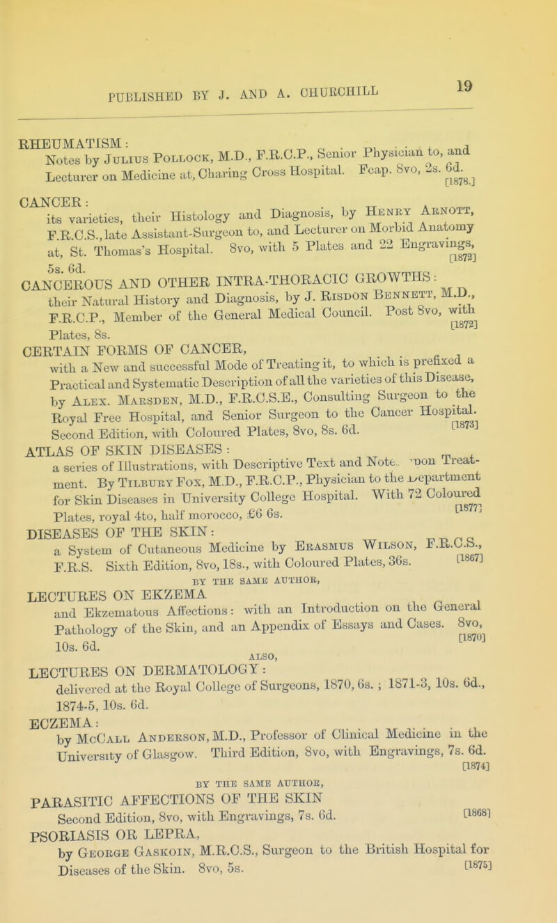 RHEUMATISM • Notes by Julius Pollock, M.D., F.R.C.P.. Senior Physician to and Lecturer on Medicine at, Charing Cross Hospital. Fcap. 8vo, 2s. 6d^^^ CANCER: , , its varieties, their Histology and Diagnosis, by Henky Arnott. F R C.S.,late Assistant-Surgeon to, and Lecturer on Morbid Anatomy at, St. Thomas's Hospital. 8vo, with 5 Plates and 22 Engravings. CANCEROUS AND OTHER INTRA-THORACIC GROWTHS: their Natural History and Diagnosis, by J. Risdon Bennett, M.D F.R.C.P., Member of the General Medical Council. Post 8vo, with [1872] Plates, 8s. CERTAIN FORMS OF CANCER, with a New and successful Mode of Treating it, to which is prehxed a Practical and Systematic Description of all the varieties of this Disease, by Alex. Maksden, M.D., F.R.C.S.E., Consulting Surgeon to the Royal Free Hospital, and Senior Surgeon to the Cancer HospiM. Second Edition, with Coloured Plates, 8vo, 8s. 6d. ATLAS OF SKIN DISEASES : a series of Illustrations, with Descriptive Text and Note. ^iDon Treat- ment By Tilbury Fox, M.D., F.R.C.P., Physician to the i^epartment for Skin Diseases in University College Hospital. With 72 Coloured Plates, royal 4to, half morocco, £6 6s. DISEASES OF THE SKIN: x> n a a System of Cutaneous Medicine by Erasmus Wilson, F.R.C.b., F.R.S. Sixth Edition, 8vo, 18s., with Coloured Plates, 36s. t^^e?] BY THU SAME AUTHOB, LECTURES ON EKZEMA and Ekzematous Affections: with an Introduction on the General Pathology of the Skin, and an Appendix of Essays and Cases. 8vo, 10s. 6d. ^™ ALSO, LECTURES ON DERMATOLOGY: delivered at the Royal College of Surgeons, 1870,6s. ; 1871-3, 10s. 6d., 1874-5,10s. 6d. ECZEMA: by McCall Anderson, M.D., Professor of Clinical Medicine m the University of Glasgow. Third Edition, 8vo, with Engravings, 7s. 6d. [1874] BY THE SAME AUTHOB, PARASITIC AFFECTIONS OF TflE SKIN Second Edition, 8vo, with Engravings, 7s. 6d. tl868l PSORIASIS OR LEPRA, by George Gaskoin, M.R.O.S., Surgeon to the British Hospital for Diseases of the Skin. 8vo, 5s. ^^^75]