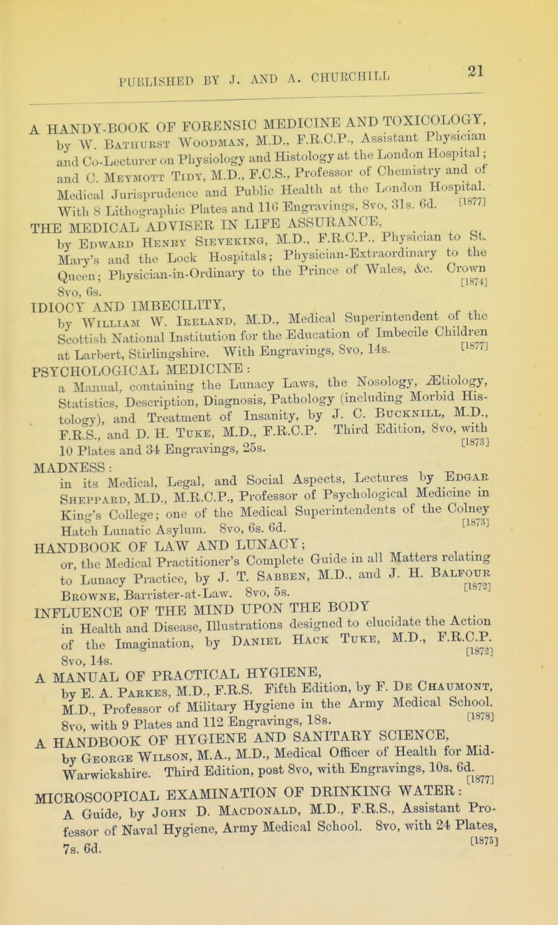 A HANDY-BOOK OF FORENSIC MEDICINE AND TOXICOLOGY, by W Batiiurst Woodman, M.D., F.R.C.P., Assistant Physician and Co-Lecturov <.n Physiology and Histology at the London Hospital; and C. Meymott Tidy, M.D., F.C.S.. Professor of Chemistry and of Medical Jurisprudence and Public Health at the London Hospita With 8 Lithographic Plates and 110 Engravings, 8vo, ols. 6d. Li«/7J THE MEDICAL ADVISER IN LIFE ASSURANCE . . ^ by Edward Henry Sieveking, M.D., F.R.C.P.. Physician to St. Mary's and the Lock Hospitals; Physician-Extraordinary to the Queeu; Physician-in-Ordinary to the Prince of Wales, &c. Crown 8vo, 6s. IDIOCY AND IMBECILITY, - . ^ . p by William W. Ireland, M.D., Medical Superintendent of the Scottish National Institution for the Education of Imbecile Children at Larbert, Stirlingshire. With Engravings, Svo, 14s. ^1877] PSYCHOLOGICAL MEDICINE : a Manual, containing the Lunacy Laws, the Nosology, iEtiology, Statistics, Description, Diagnosis, Pathology (including Morbid His- tology), and Treatment of Insanity, by J. C. Bucknill, M.D., F.R^S., and D. H. Tuke, M.D., F.R.C.P. Third Edition, 8vo, with 10 Plates and 34 Engravings, 25s. ^^^'^^^ MADNESS: ^ , , ^ in its Medical, Legal, and Social Aspects, Lectures by Edgar Sheppard, M.D., M.R.C.P., Professor of Psychological Medicine m King's College; one of the Medical Superintendents of the Colney Hatch Lunatic Asylum. Svo, 6s. 6d. ^^^'^^ HANDBOOK OF LAW AND LUNACY; or the Medical Practitioner's Complete Guide in all Matters relating to'Lunacy Practice, by J. T. Sabben, M.D., and J. H. Balfour Browne, Barrister-at-Law. Svo, 5s. INFLUENCE OF THE MIND UPON THE BODY in Health and Disease, Illustrations designed to elucidate the Action of the Imagination, by Daniel Hack Tuke, M.D., F.R.aP. Svo, 14s. A MANUAL OF PRACTICAL HYGIENE, , ^ ^ by E A Parkes, M.D., F.R.S. Fifth Edition, by F. De Chaumont, M D Professor of Military Hygiene in the Army Medical School. Svo with 9 Plates and 112 Engravings, 18s. ^1878] A HANDBOOK OF HYGIENE AND SANITARY SCIENCE, by George Wilson, M.A., M.D., Medical Officer of Health for Mid- Warwickshire. Third Edition, post Svo, with Engravings, 10s. 6d.^^^^ MICROSCOPICAL EXAMINATION OF DRINKING WATER: A Guide, by John D. Macdonald, M.D., F.R.S., Assistant Pro- fessor of Naval Hygiene, Army Medical School. Svo, with 24 Plates, 7s. 6d. ''''''