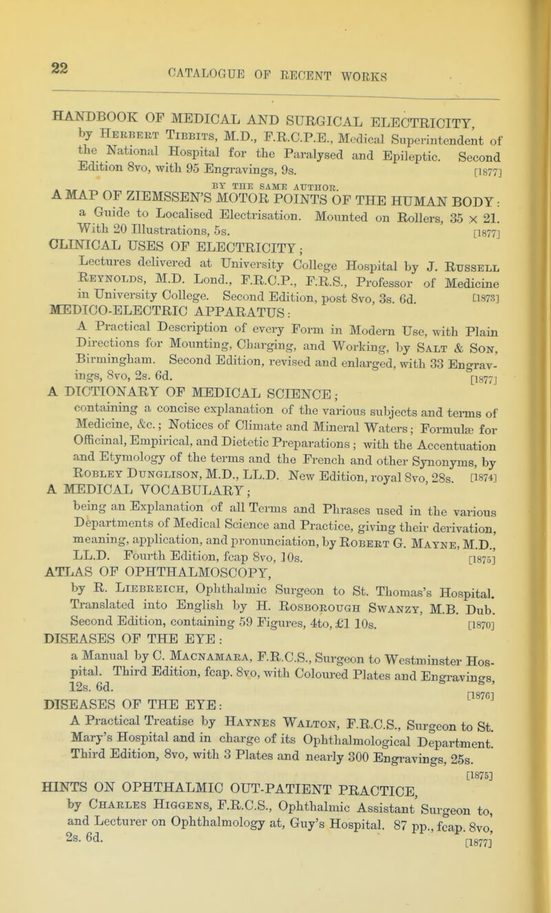 HANDBOOK OF MEDICAL AND SURGICAL ELECTRICITY by Herbert Tibbits, M.D., F.R.C.P.E., Medical Superintendent of the National Hospital for the Paralysed and Epileptic. Second Edition 8vo, with 95 Engravings, 9s. [1877] . -.^A ^-r, „ ™^ S^ME AUTHOR. A MAP OF ZIEMSSEN'S MOTOR POINTS OF THE HUMAN BODY: a Guide to Localised Electrisation. Mounted on Rollers, 35 x 21. With 20 Illustrations, 5s. [1877] CLINICAL USES OF ELECTRICITY; Lectures delivered at University College Hospital by J. Russell Reynolds, M.D. Lond., F.R.C.P., F.R.S., Professor of Medicine m University College. Second Edition, post 8vo, 3s. Gd ns7.S] MEDICO-ELECTRIC APPARATUS .- A Practical Description of every Form in Modern Use, with Plain Directions for Mounting, Charging, and Working, by Salt & Son, Birmingham. Second Edition, revised and enlarged, with 33 Engrav- ings, 8vo, 2s. 6d. (-I877j A DICTIONARY OF MEDICAL SCIENCE; containing a concise explanation of the various subjects and tei-ms of Medicine, &c.; Notices of Climate and Mineral Waters; Formute for Officinal, Empirical, and Dietetic Preparations ; with the Accentuation and Etymology of the terms and the French and other Synonyms, by ROBLEY DuNGLisoN, M.D., LL.D. New Edition, royal 8vo 28s [I874i A MEDICAL VOCABULARY; being an Explanation of all Terms and Phrases used in the various Departments of Medical Science and Practice, giving their derivation, meaning, application, and pronunciation, by Robert G. Mayne, M.D.,' LL.D. Fourth Edition, fcap 8vo, ] Os. [1875] ATLAS OF OPHTHALMOSCOPY, by R. Liebreich, Ophthalmic Surgeon to St. Thomas's Hospital. Translated into English by H. Rosborough Swanzy, M.B. Dub. Second Edition, containing 59 Figures, 4to,£l 10s. [1870] DISEASES OF THE EYE : a Manual by C. Macnamara, F.R.C.S., Surgeon to Westminster Hos- pital. Third Edition, fcap. 8vo, with Coloured Plates and Eno-ravino-s 12s. 6d. ^ , [187G] DISEASES OF THE EYE: A Practical Treatise by Haynes Walton, F.R.C.S., Surgeon to St. Mary's Hospital and in charge of its Ophthalmological Department! Third Edition, 8vo, with 3 Plates and nearly 300 Engravings, 25s. [1875] HINTS ON OPHTHALMIC OUT-PATIENT PRACTICE, by Charles Higgens, F.R.C.S., Ophthalmic Assistant Surgeon to, and Lecturer on Ophthalmology at, Guy's Hospital. 87 pp., fcap. 8vo', 2s. 6d.