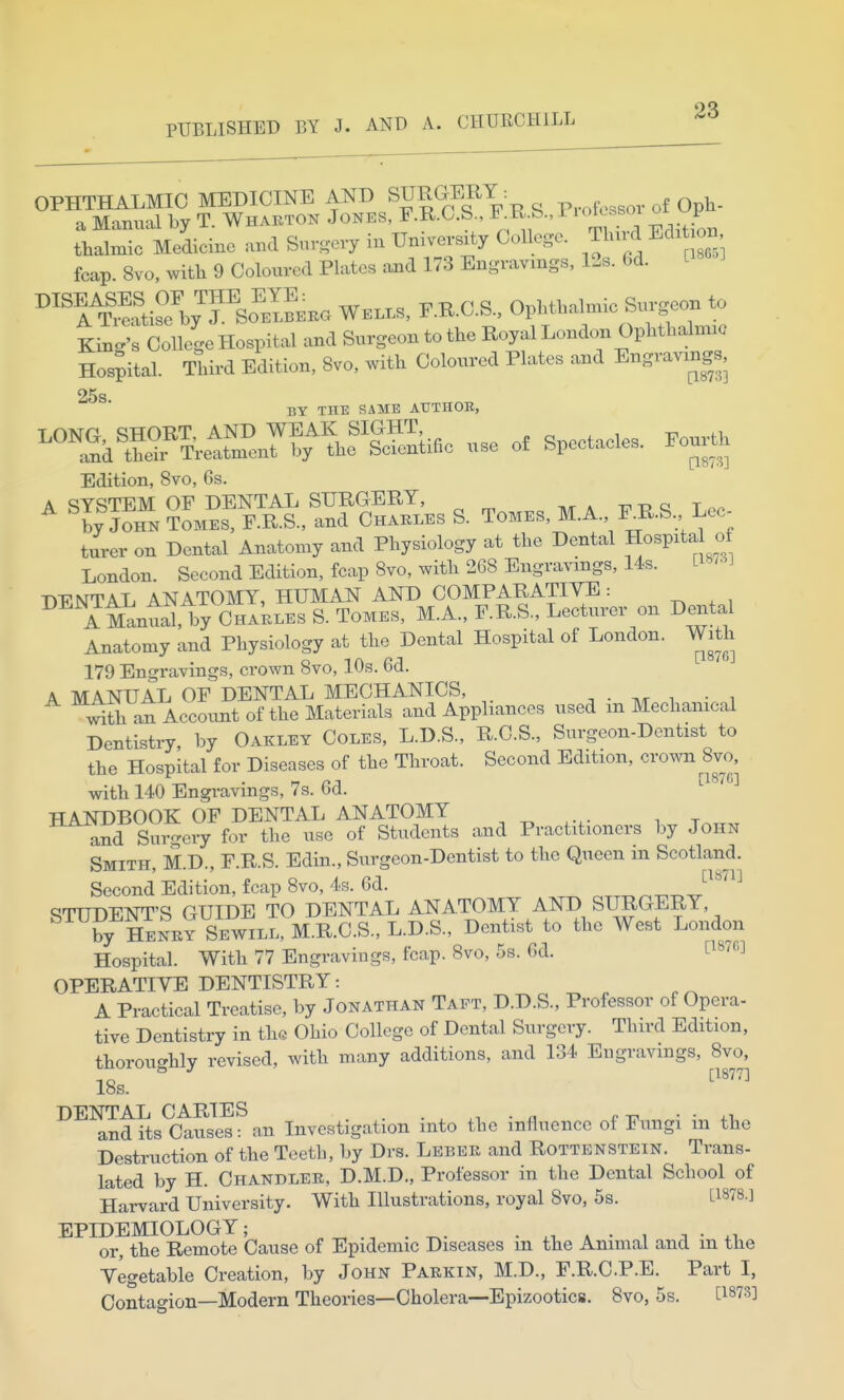 OQ PUBLISHED EY J. AND A. CHURCHILL OPHTHALMIC MEDICINE AND SURGERY ^ Oph- a Manual by T. Whaeton Jones, F.R.G.S F^R S., tbalmic Medicine and Suro-evy in University College. Jlurd Edit on fcap 8vo. witb 9 Coloured Plates and 173 Engravings, I2s. 6d. C18 ^'TT'^atiSyrSo^^^^^^ WE.LS, F.R.C.S., OpMbalnnc Surgeon to Kind's College Hospital and Surgeon to the Royal London Ophthalmic Hos;ital. Third Edition, 8vo, with Coloured Plates and Engravings, 25s BY THE SAME AUTHOE, ^°^.?aKeiSfoJ^.'^Sifle .,se o, Spectacles. To^U; Edition, 8vo, 6s. A ^ySTEM OF DENTAL SURGERY, t, a t ^« ^ by John TOMES, F.R.S., and Chakles S. Tomes, M.A F^R.S Lec- turer on Dental Anatomy and Physiology at the Dental Hospita of London. Second Edition, fcap 8vo, with 268 Engravings, I4s. [i^ DENTAL ANATOMY, HUMAN AND COMPARATIVE: YManil, by CHAkES S. Tomes, M.A., F.R.S., Lecturer on Dental Anatomy and Physiology at the Dental Hospital of London. With 179 Engravings, crown 8vo, 10s. 6d. A MANUAL OF DENTAL MECHANICS, ^ ■ i • i iSth an Account of the Materials and Appliances used m Mechanical Dentistry, by Oakley Coles, L.D.S., R.C.S., Surgeon-Dentist to the Hospital for Diseases of the Throat. Second Edition, crown 8vo, . —/IT [187C] with 140 Engravings, 7s. bd. HANDBOOK OF DENTAL ANATOMY and Surgery for the use of Students and Practitioners by John Smith, M.D., F.R.S. Edin., Surgeon-Dentist to the Queen in Scotland. Second Edition, fcap 8vo, 4s. 6d. ^^^'^^ STUDENT'S GUIDE TO DENTAL ANATOMY AND SURGERY, by Henry Sewill, M.R.C.S., L.D.S., Dentist to the West London Hospital. With 77 Engravings, fcap. 8vo, 5s. 6d. HWO] OPERATIVE DENTISTRY: A Practical Treatise, by Jonathan Taft, D.D.S., Professor of Opera- tive Dentistry in the Ohio College of Dental Surgery. Third Edition, thorou-hly revised, with many additions, and 134 Engravings, 8vo, 18s. ^''^'^ DENTAL CARIES . c • • +v and its Causes: an Investigation into the influence of Fungi m the Destruction of the Teeth, by Drs. Lebek and Rottenstein. Trans- lated by H. Chandler, D.M.D., Professor in the Dental School of Harvard University. With Illustrations, royal Svo, 5s. L1878.] EPIDEMIOLOGY; • a • i a • ,^ or, the Remote Cause of Epidemic Diseases m the Animal and m the Vegetable Creation, by John Parkin, M.D., F.R.CP.E. Part I, Contagion—Modern Theories—Cholera—Epizootics. Svo, 5s.