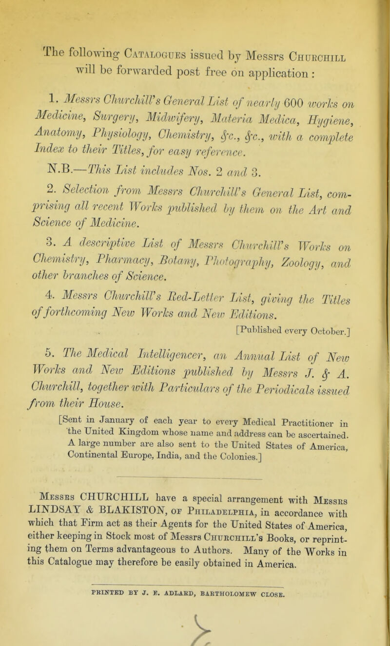 The follo^ving Catalogues issued by Messrs Churchill will be forwarded post free on application : 1. Messrs GlmrcUlVs General List of nearly 600 ivorhs on 3Iedicine, Surgery, Midtvifery, Materia Medica, Hygiene, Anatomy, Physiology, Chemistry, cjx., Si'c., with a complete Index to their Titles, for easy reference. N.B.—This List includes Nos. 2 and 3. 2. Selection from Messrs Churchill's General List, com- prising all recent Woi'Jcs published by them on the Art and Science of Medicine. 3. A descriptive Ust of Messrs ChurchilVs Worhs on Chemistry, Pharmacy, Botany, PJwfogrophy, Zoology, and other branches of Science. 4. Messrs ChurchilVs Ped-Letter List, giving the Titles of forthcoming Neiv Worhs and New Editions. [PuMisbed every October.] 5. The Medical Ldelligencer, an Annual List of Neiu Worhs and Neiu Editions published by Messrs J. ^ A. Churchill, together ivith Particulars of the Periodicals issued from their House. [Sent in January of each year to every Medical Practitioner in the United Kingdom whose name and address can be ascertained. A large number are also sent to the United States of America, Continental Europe, India, and tbe Colonies.] IMesses CHUECHILL have a special arrangement with Messes LINDSAY & BLAKISTON, or Philadelphia, in accordance with which that Firm act as their Agents for the United States of America, either keeping in Stock most of Messrs Chuechill's Books, or reprint' ing them on Terms advantageous to Authors. Many of the Works in this Catalogue may therefore be easily obtained in America. PKINTBD BY J. E. ADLAED, BARTHOLOMEW CLOSE.