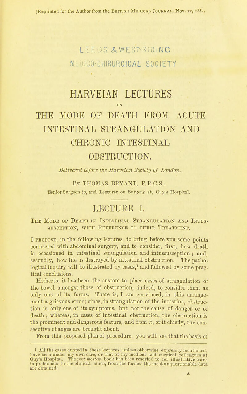 [Reprinted for the Author from the British Medical Journal, Nov. aj, 1884. LlLDS cS^WEST-RlDINC. MLiJICO-ClllRURCICAL SOCIETY HARVEIAN LECTURES ON THE MODE OF DEATH FROM ACUTE INTESTINAL STRANGULATION AND CHRONIC INTESTINAL OBSTRUCTION. Delivered before the Harveian Society of London. By THOMAS BRYANT, F.R.C.S., Senior Surgeon to, and Lecturer on Surgery at, Guy's Hospital. LECTURE I. The Mode of Death in Intestinal Strangulation and Intus- susception, WITH Reference to their Treatment, I propose, in the following lectures, to bring before you some points connected with abdominal surgery, and to consider, first, how death is occasioned in intestinal strangulation and intussusception ; and, secondly, how life is destroyed by intestinal obstruction. The patho- logical inquiry will be illustrated by cases,i and followed by some prac- tical conclusions. Hitherto, it has been the custom to place cases of strangulation of the bowel amongst those of obstruction, indeed, to consider them as only one of its forms. There is, I am convinced, in this arrange- ment a grievous error; since, in strangulation of the intestine, obstruc- tion is only one of its symptoms, but not the cause of danger or of death ; whereas, in cases of intestinal obstnaction, the obstruction is the prominent and dangerous feature, and from it, or it chiefly, the con- secutive changes are brought about. From this proposed plan of procedure, you will see that the basis of 1 All the cases quoted in these lectures, unless otherwise exjirossly mentioned, have been under my own care, or that of my medical and surs,'iciil colleagues at Guy's Hospital. The })os£ mo;'(e7B book has been resorted to for illustrative cases in preference to the clinical, since, from the former tlie most unquestionable data are obtained, A