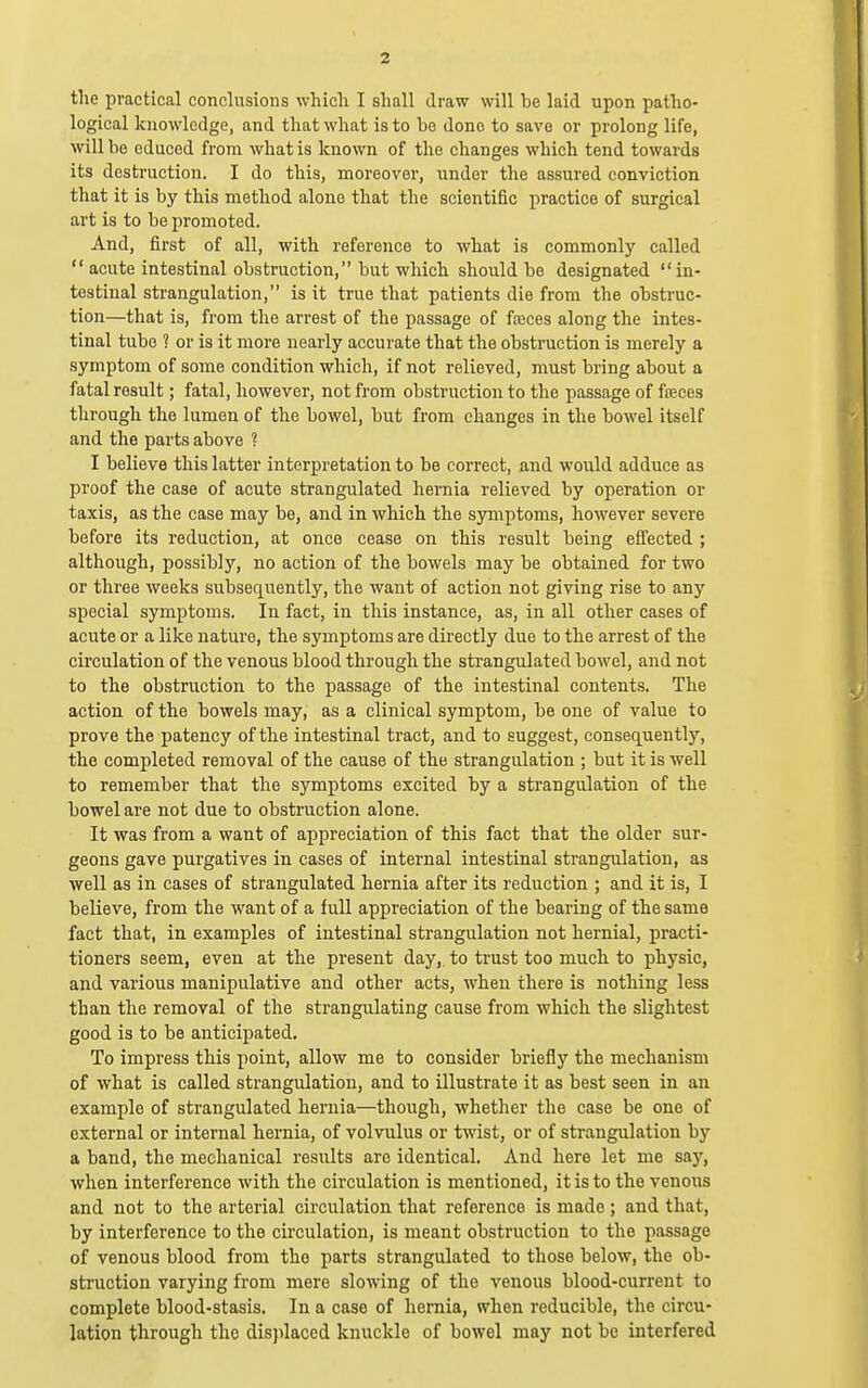 the practical conclusions which I shall draw will be laid upon patho- logical knowledge, and that what is to bo done to save or prolong life, will be educed from what is known of the changes which tend towards its destruction. I do this, moreover, under the assured conviction that it is by this method alone that the scientific practice of surgical art is to be promoted. And, first of all, with reference to what is commonly called acute intestinal obstruction, but which should be designated in- testinal strangulation, is it true that patients die from the obstruc- tion—that is, from the arrest of the passage of foeces along the intes- tinal tube ? or is it more nearly accurate that the obstruction is merely a symptom of some condition which, if not relieved, must bring about a fatal result; fatal, however, not from obstruction to the passage of freces through the lumen of the bowel, but from changes in the bowel itself and the parts above ? I believe this latter interpretation to be correct, and would adduce as proof the case of acute strangulated hernia relieved by operation or taxis, as the case may be, and in which the symptoms, however severe before its reduction, at once cease on this result being effected ; although, possibly, no action of the bowels may be obtained for two or three weeks subsequently, the want of action not giving rise to any special symptoms. In fact, in this instance, as, in all other cases of acute or a like nature, the symptoms are directly due to the arrest of the circulation of the venous blood through the strangulated bowel, and not to the obstruction to the passage of the intestinal contents. The action of the bowels may, as a clinical symptom, be one of value to prove the patency of the intestinal tract, and to suggest, consequently, the completed removal of the cause of the strangulation ; but it is well to remember that the symptoms excited by a strangulation of the bowel are not due to obstruction alone. It was from a want of appreciation of this fact that the older sur- geons gave purgatives in cases of internal intestinal strangulation, as well as in cases of strangulated hernia after its reduction ; and it is, I believe, from the want of a full appreciation of the bearing of the same fact that, in examples of intestinal strangulation not hernial, practi- tioners seem, even at the present day, to trust too much to physic, and various manipulative and other acts, when there is nothing less than the removal of the strangulating cause from which the slightest good is to be anticipated. To impress this point, allow me to consider briefly the mechanism of what is called strangulation, and to illustrate it as best seen in an example of strangulated hernia—though, whether the case be one of external or internal hernia, of volvulus or twist, or of strangulation by a band, the mechanical results are identical. And here let me say, when interference with the circulation is mentioned, it is to the venous and not to the arterial circulation that reference is made ; and that, by interference to the circulation, is meant obstruction to the passage of venous blood from the parts strangulated to those below, the ob- struction varying from mere slowing of the venous blood-current to complete blood-stasis. In a case of hernia, when reducible, the circu- lation through the displaced knuckle of bowel may not be interfered