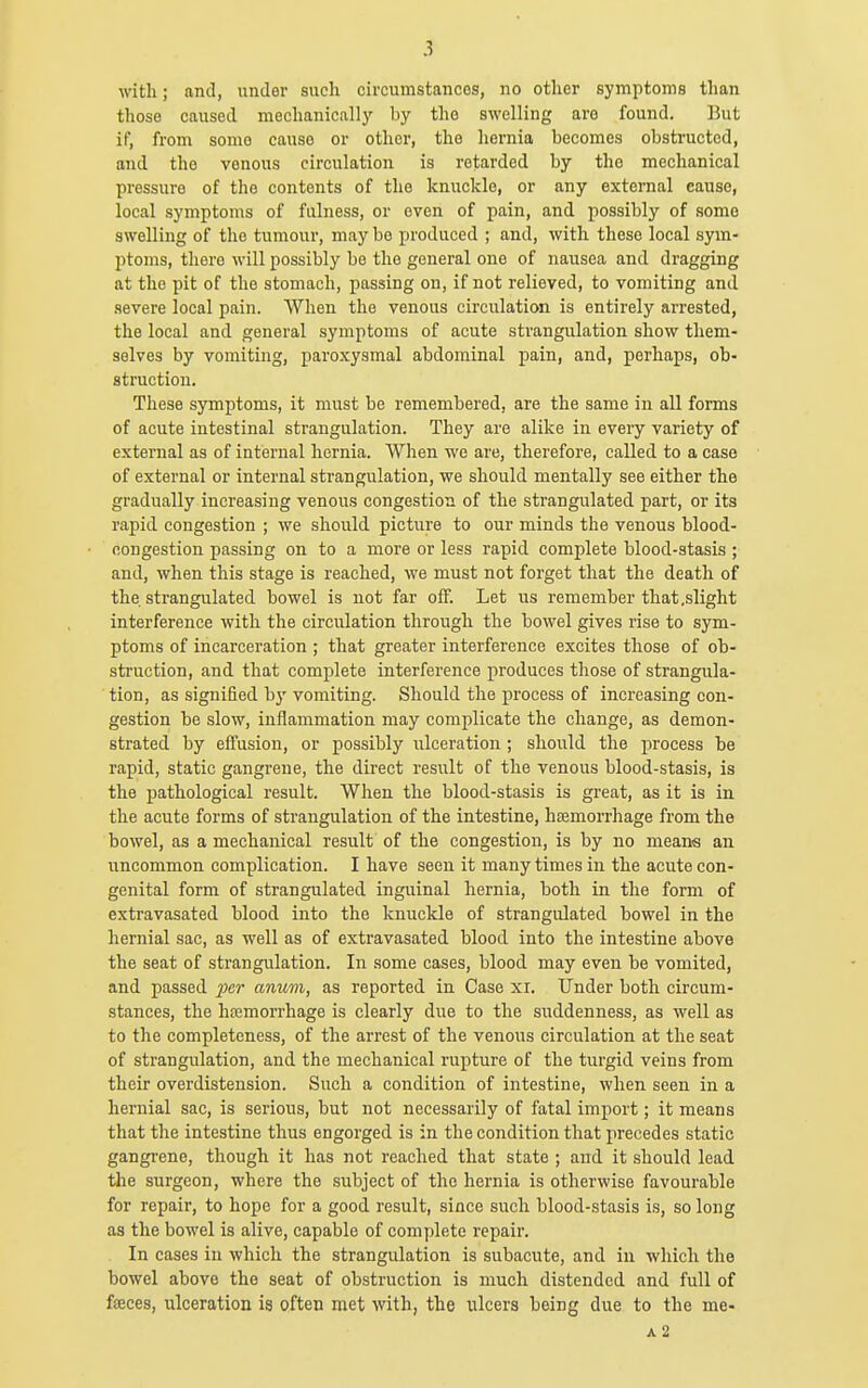 with; and, under such circumstances, no other symptoms than those caused mechanically by the swelling are found. lJut if, from some cause or other, the hernia becomes obstructed, and the venous circulation is retarded by the mechanical pressure of the contents of the knuckle, or any external cause, local symptoms of fulness, or even of pain, and possibly of some swelling of the tumour, maybe produced ; and, with these local sym- ptoms, there will possibly be the general one of nausea and dragging at the pit of the stomach, passing on, if not relieved, to vomiting and severe local pain. When the venous circulation is entirely arrested, the local and general symptoms of acute strangulation show them- selves by vomiting, paroxysmal abdominal pain, and, perhaps, ob- struction. These symptoms, it must be remembered, are the same in all forms of acute intestinal strangulation. They are alike in every variety of external as of internal hernia. When we are, therefore, called to a case of external or internal strangulation, we should mentally see either the gradually increasing venous congestion of the strangulated part, or its rapid congestion ; we should picture to our minds the venous blood- congestion passing on to a more or less rapid complete blood-stasis ; and, when this stage is reached, we must not forget that the death of the strangulated bowel is not far off. Let us remember that .slight interference with the circulation through the bowel gives rise to sym- ptoms of incarceration ; that greater interference excites those of ob- struction, and that complete interference produces those of strangula- tion, as signified hy vomiting. Should the process of increasing con- gestion be slow, inflammation may complicate the change, as demon- strated by effusion, or possibly ulceration ; should the process be rapid, static gangrene, the direct result of the venous blood-stasis, is the pathological result. When the blood-stasis is great, as it is in the acute forms of strangulation of the intestine, htemorrhage from the bowel, as a mechanical result of the congestion, is by no means an uncommon complication. I have seen it many times in the acute con- genital form of strangulated inguinal hernia, both in the form of extravasated blood into the knuckle of strangulated bowel in the hernial well as of extravasated blood into the intestine above the seat of strangulation. In some cases, blood may even be vomited, and passed ^;er anum, as reported in Case xi. Under both circum- stances, the hajmorrhage is clearly due to the suddenness, as well as to the completeness, of the arrest of the venous circulation at the seat of strangulation, and the mechanical rupture of the turgid veins from their overdistension. Such a condition of intestine, when seen in a hernial sac, is serious, but not necessarily of fatal import; it means that the intestine thus engorged is in the condition that precedes static gangrene, though it has not reached that state ; and it should lead the surgeon, where the subject of the hernia is otherwise favourable for repair, to hope for a good result, since such blood-stasis is, so long as the bowel is alive, capable of complete repair. In cases in which the strangulation is subacute, and in which the bowel above the seat of obstruction is much distended and full of fseces, ixlceration is often met with, the ulcers being due to the me- A2