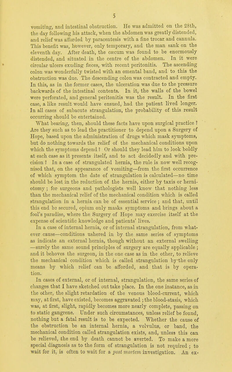 s vomiting, and intestinal obstruction. Ho was admitted on the 28th, the day following his attack, when the abdomen was greatly distended, and relief was alforded by paracentesis with a fine trocar, and cannula. This benefit was, however, only temporary, and the man sank on the eleventh daj'. After death, the cn2cum was found to bo enormously distended, and situated in the centre of the abdomen. In it were circular ulcers exuding fteces, with recent peritonitis. The ascending colon was wonderfully twisted with an omental band, and to this the obstruction was due. The descending colon was contracted and empty. In this, as in the former cases, the ulceration was due to the pressure backwards of the intestinal contents. In it, the walls of the bowel were perforated, and general peritonitis was the result. In the first case, a like result would have ensued, had the patient lived longer. In all cases of subacute strangulation, the probability of this result occurring should be entertained. What bearing, then, should these facts have upon surgical practice ? Are they such as to lead the practitioner to depend upon a Surgery of Hope, based upon the administration of drugs which mask symptoms, but do nothing towards the relief of the mechanical conditions upon which the symptoms depend ? Or should they lead him to look boldly at each case as it presents itself, and to act decidedly and with pre- cision 2 In a case of strangulated hernia, the rule is now well recog- nised that, on the appearance of vomiting—from the first occurrence of which symptom the date of strangulation is calculated—no time should be lost in the reduction of the hernia, either by taxis or herni- otomy ; for- surgeons and pathologists well know that nothing less than the mechanical relief of the mechanical condition which is called strangulation in a hernia can be of essential service ; and that, until this end be secured, opium only masks symptoms and brings about a fool's ijaradise, where the Surgery of Hope may exercise itself at the expense of scientific knowledge and patients' lives. In a case of internal hernia, or of internal strangulation, from Avhat- ever cause—conditions ushered in by the same series of symptoms as indicate an external hernia, though witliout an external swelling —surely the same sound principles of surgery are equally applicable ; and it behoves the surgeon, in the one case as in the other, to relieve the mechanical condition which is called strangulation by'the only means by which relief can be afi'orded, and that is by opera- tion. In cases of external, or of internal, strangulation, the same series of changes that I have sketched out take place. In the one instance, as in the other, the slight retardation of the venous blood-current, which may, at first, have existed, becomes aggravated ; the blood-stasis, which was, at first, slight, rapidly becomes more nearly complete, passing on to static gangrene. Under such circumstances, unless relief be found, nothing but a fatal result is to be expected. Whether the cause of the obstruction be an internal hernia, a volvulus, or band, the mechanical condition called strangulation exists, and, unless this can be relieved, the end by death cannot be averted. To make a more special diagnosis as to the form of strangulation is not required ; to wait for it, is often to wait for a 2^ost mortem investigation. An ex-