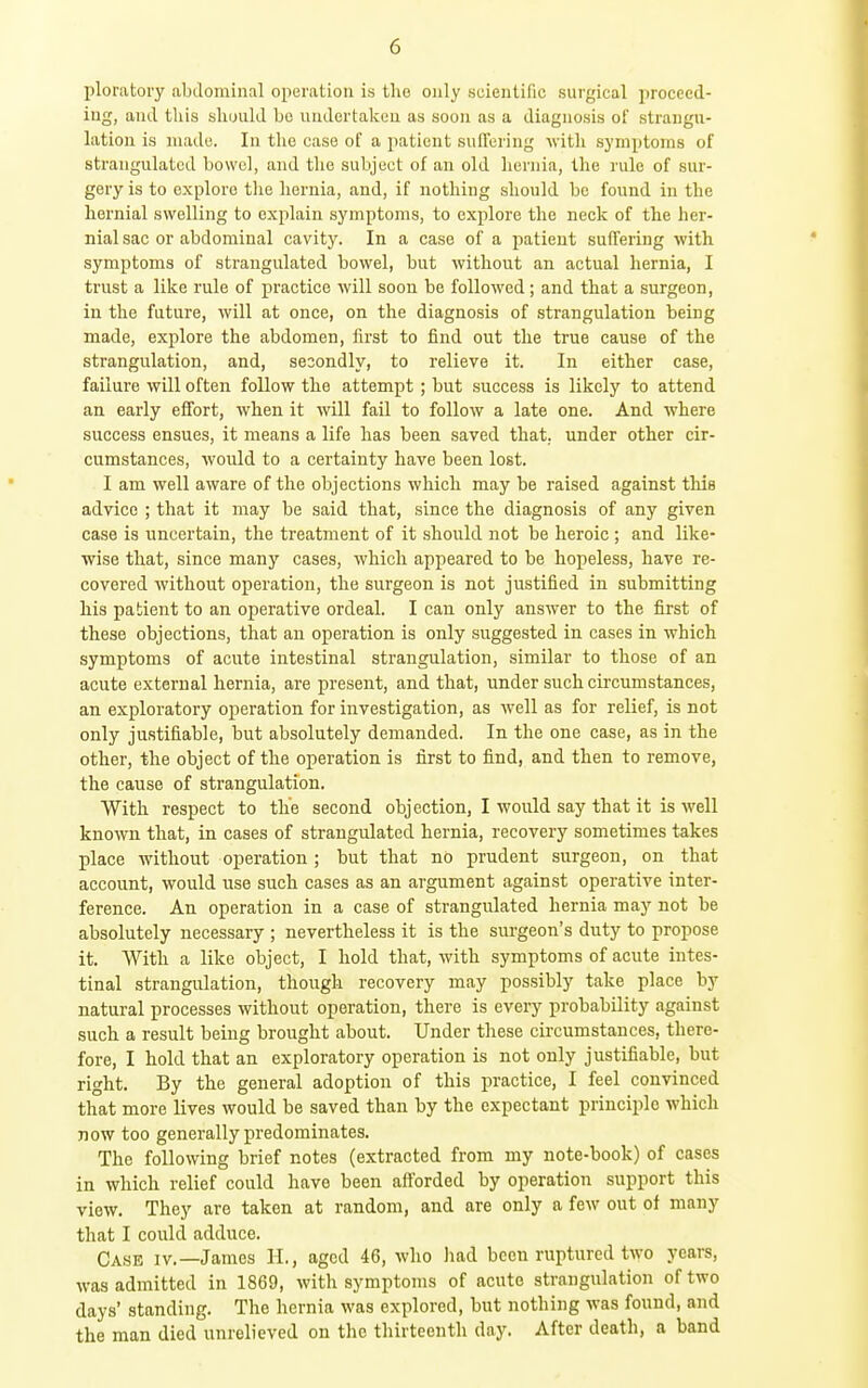 ploratoiy abdominal operation is the only scientific surgical proceed- ing, and this sliuuld bo undertaken as soon as a diagnosis of strangu- lation is made. In tlie case of a patient suffering with symptoms of strangulated bowel, and the subject of an old hernia, the rule of sur- gery is to explore tlie hernia, and, if nothing should be found in the hernial swelling to explain symptoms, to explore the neck of the her- nial sac or abdominal cavity. In a case of a patient suffering with symptoms of strangulated bowel, but without an actual hernia, I trust a like rule of practice will soon be followed; and that a surgeon, in the future, will at once, on the diagnosis of strangulation being made, explore the abdomen, first to find out the true cause of the strangulation, and, se3ondly, to relieve it. In either case, failure will often follow the attempt; but success is likely to attend an early effort, when it will fail to follow a late one. And where success ensues, it means a life has been saved that, under other cir- cumstances, would to a certainty have been lost. I am well aware of the objections which may be raised against this advice ; that it may be said that, since the diagnosis of any given case is uncertain, the treatment of it should not be heroic ; and like- wise that, since many cases, which appeared to be hopeless, have re- covered without operation, the surgeon is not justified in submitting his patient to an operative ordeal. I can only answer to the first of these objections, that an operation is only suggested in cases in which symptoms of acute intestinal strangulation, similar to those of an acute external hernia, are present, and that, under such circumstances, an exploratory operation for investigation, as well as for relief, is not only justifiable, but absolutely demanded. In the one case, as in the other, the object of the operation is first to find, and then to remove, the cause of strangulation. With respect to the second objection, I would say that it is well known that, in cases of strangulated hernia, recovery sometimes takes place without operation ; but that no prudent surgeon, on that account, would use such cases as an argument against operative inter- ference. An operation in a case of strangulated hernia may not be absolutely necessary ; nevertheless it is the surgeon's duty to propose it. With a like object, I hold that, with symptoms of acute intes- tinal strangulation, though recovery may possibly take place by natural processes without operation, there is every probability against such a result being brought about. Under these circumstances, there- fore, I hold that an exploratory operation is not only justifiable, but right. By the general adoption of this practice, I feel convinced that more lives would be saved than by the expectant principle which now too generally predominates. The following brief notes (extracted from my note-book) of cases in which relief could have been afforded by operation support this view. They are taken at random, and are only a few out of many that I could adduce. Case iv.—James II., aged 46, who liad been ruptured two years, was admitted in 1869, with symptoms of acute strangulation of two days' standing. The hernia was explored, but nothing was found, and the man died unrelieved on the thirteenth day. After death, a band