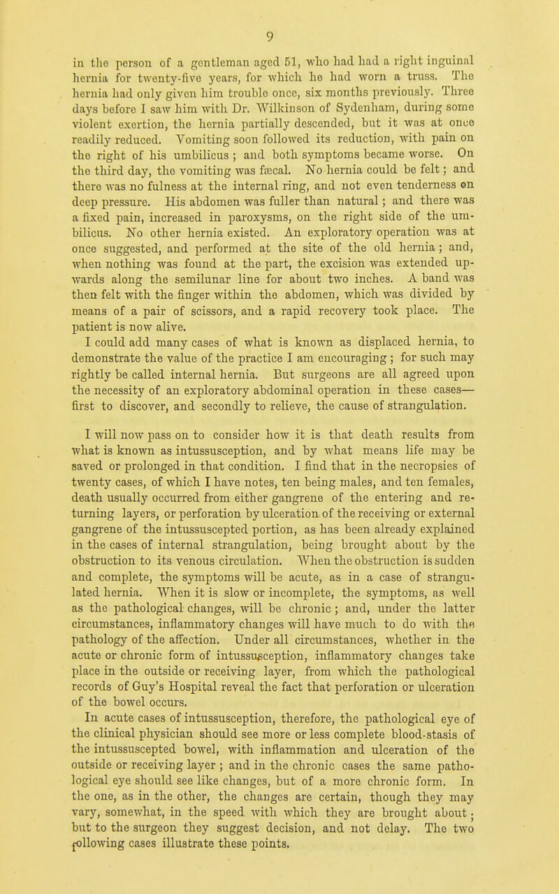 in the person of a gentleman aged 51, who had had a right inguinal hernia for twenty-five years, for which he had worn a truss. The hernia had only given him trouble once, six months previously. Three days before I saw him with Dr. AVilkinson of Sydenham, during some violent e.xertion, the hernia partially descended, but it was at once readily reduced. Vomiting soon followed its reduction, with pain on the right of his umbilicus ; and both symptoms became worse. On the third day, the vomiting was ftecal. No hernia could be felt; and there was no fulness at the internal ring, and not even tenderness on deep pressure. His abdomen was fuller than natural; and there was a fixed pain, increased in paroxysms, on the right side of the um- bilicus. No other hernia existed. An exploratory operation was at once suggested, and performed at the site of the old hernia; and, when nothing was found at the part, the excision was extended up- wards along the semilunar line for about two inches. A band was then felt with the finger within the abdomen, which was divided by means of a pair of scissors, and a rapid recovery took place. The patient is now alive, I could add many cases of what is known as displaced hernia, to demonstrate the value of the practice I am encouraging ; for such may rightly be called internal hernia. But surgeons are all agreed upon the necessity of an exploratory abdominal operation in these cases— first to discover, and secondly to relieve, the cause of strangulation. I will now pass on to consider how it is that death results from what is known as intussusception, and by what means life may be saved or prolonged in that condition. I find that in the necropsies of twenty cases, of which I have notes, ten being males, and ten females, death usually occurred from either gangrene of tbe entering and re- turning layers, or perforation by ulceration of the receiving or external gangrene of the intussuscepted portion, as has been already explained in the cases of internal strangulation, being brought about by the obstruction to its venous circulation. When the obstruction is sudden and complete, the symptoms will be acute, as in a case of strangu- lated hernia. When it is slow or incomplete, the symptoms, as well as the pathological changes, will be chronic; and, under the latter circumstances, inflammatory changes will have much to do with the pathology of the affection. Under all circumstances, whether in the acute or chronic form of intussusception, inflammatory changes take place in the outside or receiving layer, from which the pathological records of Guy's Hospital reveal the fact that perforation or ulceration of the bowel occurs. In acute cases of intussusception, therefore, the pathological eye of the clinical physician should see more or less complete blood-stasis of the intussuscepted bowel, with inflammation and ulceration of the outside or receiving layer ; and in the chronic cases the same patho- logical eye should see like changes, but of a more chronic form. In the one, as in the other, the changes are certain, though they may vary, somewhat, in the speed with which they are brought about; but to the surgeon they suggest decision, and not delay. The two yellowing cases illustrate these points.