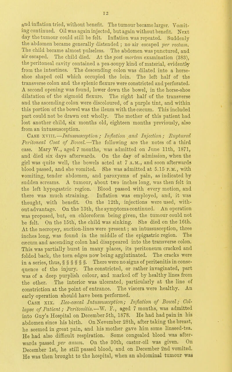 and inflation tried, without benefit. Tlie tumour became larger. Vomit- ing continued. Oil was again injected, but again without benefit. Next day the tumour could still be felt. Inflation was repeated. Suddenly the abdomen became generally distended ; no air escaped jicr rcdum. The child became almost pulseless. The abdomen was punctured, and air escaped. The child died. At the ^wsi mo?-te?)i examination (383), the peritoneal cavity contained a pea-soupy kind of material, evidently from the intestines. The descending colon was dilated into a horse- shoe shaped coil which occupied the loin. The left half of the transverse colon and the splenic fliexure were constricted and perforated. A second opening was found, lower down the bowel, in the horse-shoe dilatation of the sigmoid flexure. The right half of the ti-ansverse and the ascending colon were discoloured, of a purple tint, and within this portion of the bowel was the ileum with the csecum. This included part could not be drawn out wholly. The mother of this patient had lost another child, six months old, eighteen months previously, also from an intussusception. Case xviii.—Intussusception ; Liflation and Injection; Eiqdured Peritoneal Coat of Boivel.-—The following are the notes of a third case. MaryW., aged 7 months, was admitted on June 11th, 1871, and died six days afterwards. On the day of admission, when the girl was quite well, the bowels acted at 7 A. M., and soon afterwards blood passed, and she vomited. She was admitted at 5.15 p.m., with vomiting, tender abdomen, and j)a.roxysms of pain, as indicated by sudden screams. A tumour, about two inches long, was then felt in the left hypogastric region. Blood passed with every motion, and there was much straining. Inflation was employed, and, it was thought, with benefit. On the 12th, injections were used, with- out advantage. On the 13th, the symptoms continued. An operation was proposed, but, on chloroform being given, the tumour could not be felt. On the 15th, the child was sinking. She died on the 16th. At the necropsy, suction-lines were present; an intussusception, three inches long, was found in the middle of the epigastric region. The CECcum and ascending colon had disappeared into the transverse colon. This was partially burst in many places, its peritoneum cracked and folded back, the torn edges now being agglutinated. The cracks were in a series, thus, §§§§§§• There were no signs of peritonitis in conse- quence of the injury. The constricted, or rather invaginated, part was of a deep purplish colour, and marked off by healthy lines from the other. The interior was ulcerated, particularly at the line of constriction at the point of entrance. The viscera were healthy. An early operation should have been performed. Case xix. Ileo-cmcal Intussusceptio7i; Inflation of Botcel; Col- lapse of Patient; Peritonitis.—F., aged 7 months, was admitted into Guy's Hospital on December 5th, 1878. He had had pain in his abdomen since his birth. On November 28th, after taking the breast, he seemed in great pain, and his mother gave him some linseed-tea. He had also difficult respiration. Some congealed blood -was after- wards passed per anum. On the 30th, castor-oil was given. On December 1st, he still passed blood, and on December 2nd vomited. He was then brought to the hospital, when an abdominal tumour was