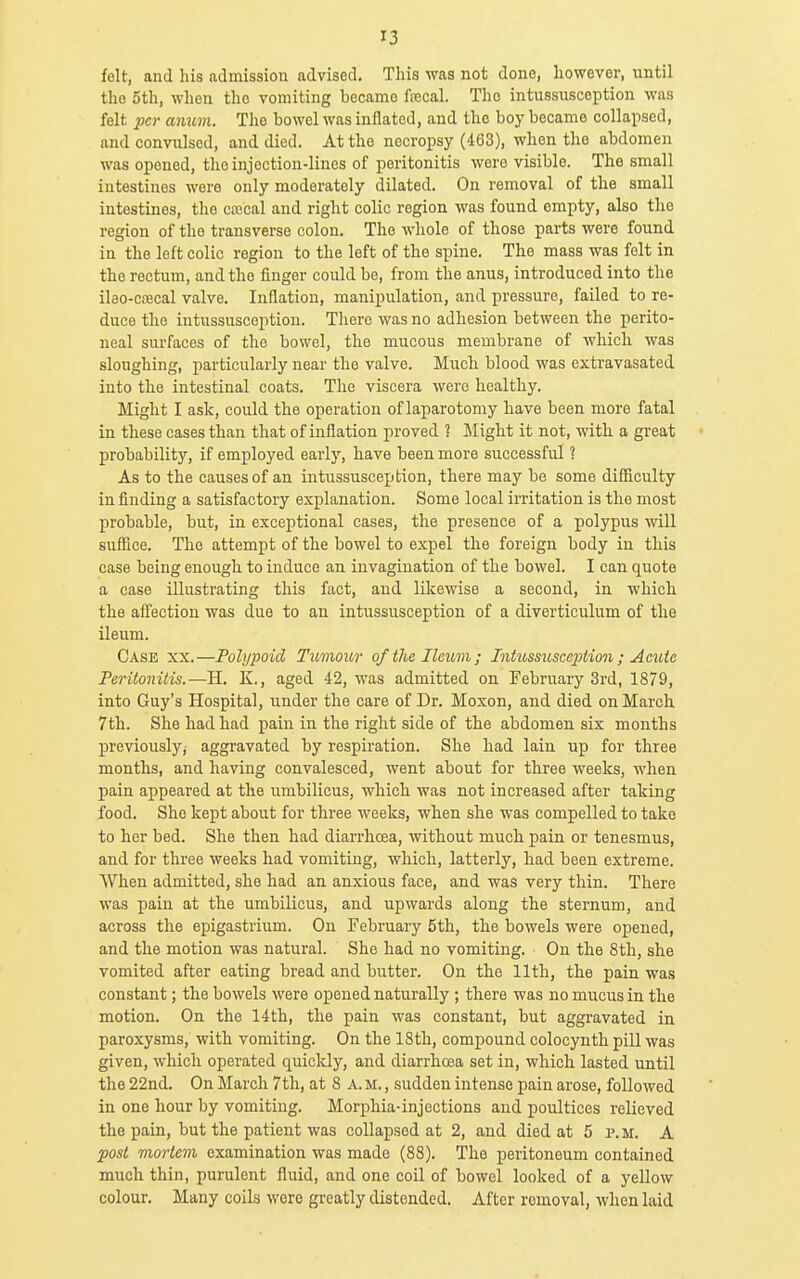 felt, and his admission advised. This was not done, however, until the 5th, when the vomiting became fecal. The intussusception was felt fcr amm. The bowel was inflated, and the boy became collapsed, and convulsed, and died. At the necropsy (463), when the abdomen was opened, the injection-lines of peritonitis were visible. The small intestines were only moderately dilated. On removal of the small intestines, the ca?cal and right colic region was found empty, also the region of the transverse colon. The whole of those parts were found in the loft colic region to the left of the spine. The mass was felt in the rectum, and the finger could be, from the anus, introduced into the ilao-cffical valve. Inflation, manipulation, and pressure, failed to re- duce the intussusception. There was no adhesion between the perito- neal surfaces of the bowel, the mucous membrane of which was sloughing, particularly near the valve. Much blood was extravasated into the intestinal coats. The viscera were healthy. Might I ask, could the operation of laparotomy have been more fatal in these cases than that of inflation proved ? Might it not, with a great probability, if employed early, have been more successful ? As to the causes of an intussusception, there may be some difiiculty in finding a satisfactory explanation. Some local irritation is the most probable, but, in exceptional cases, the presence of a polypus will suffice. The attempt of the bowel to expel the foreign body in this case being enough to induce an invagination of the bowel. I can quote a case illustrating this fact, and likewise a second, in which the afl'ection was due to an intussusception of a diverticulum of the ileum. Case xx.—Polypoid Tumour of the Ileum; Intussusception ; Acute Peritonitis.—H. K., aged 42, was admitted on February 3rd, 1879, into Guy's Hospital, under the care of Dr. Moxon, and died on March 7th. She had had pain in the right side of the abdomen six months previously, aggravated by respiration. She had lain up for three months, and having convalesced, went about for three weeks, when pain appeared at the umbilicus, which was not increased after taking food. She kept about for three weeks, when she was compelled to take to her bed. She then had diarrhoea, without much pain or tenesmus, and for three weeks had vomiting, which, latterly, had been extreme. When admitted, she had an anxious face, and was very thin. There was pain at the umbilicus, and upwards along the sternum, and across the epigastrium. On February 5th, the bowels were opened, and the motion was natural. She had no vomiting. On the 8th, she vomited after eating bread and butter. On the 11th, the pain was constant; the bowels were opened naturally ; there was no mucus in the motion. On the 14th, the pain was constant, but aggravated in paroxysms, with vomiting. On the 18th, compound colocynth pill was given, which operated quicldy, and diarrhoea set in, which lasted until the 22nd. On March 7th, at 8 A. m. , sudden intense pain arose, followed in one hour by vomiting. Morphia-injections and poultices relieved the pain, but the patient was collapsed at 2, and died at 5 p.m. A post mortem examination was made (88). The peritoneum contained much thin, purulent fluid, and one coil of bowel looked of a yellow colour. Many coils were greatly distended. After removal, when laid