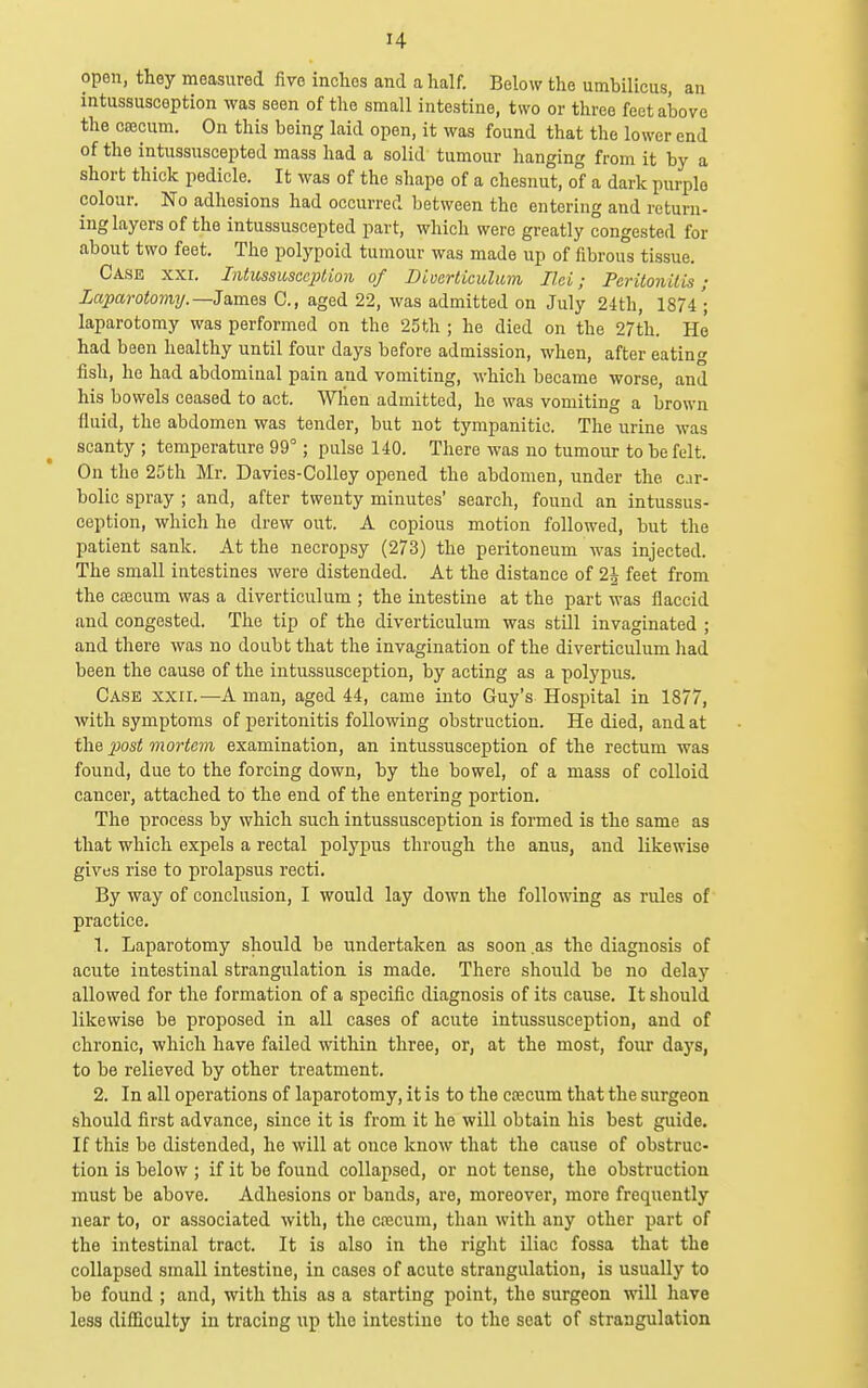 open, they measured five inches and a half. Below the umbilicus, an intussusception was seen of the small intestine, two or three feet above the cajcum. On this being laid open, it was found that the lower end of the intussuscepted mass had a solid tumour hanging from it by a short thick pedicle. It was of the shape of a ehesnut, of a dark purple colour. No adhesions had occurred between the entering and return- ing layers of the intussuscepted part, which were greatly congested for about two feet. The polypoid tumour was made up of fibrous tissue. Case xxi. IntussusccjUion of Diverticulum Il.ei; Peritonitis; Laparotomy.—3nmea C, aged 22, was admitted on July 24th, 1874'; laparotomy was performed on the 25th ; ho died on the 27th. Ho had been healthy until four days before admission, when, after eating fish, he had abdominal pain and vomiting, which became worse, and his bowels ceased to act. When admitted, he was vomiting a brown fluid, the abdomen was tender, but not tympanitic. The urine was scanty ; temperature 99°; pulse 140. There was no tumour to be felt. On the 25th Mr, Davies-Colley opened the abdomen, under the car- bolic spray ; and, after twenty minutes' search, found an intussus- ception, which he drew out. A copious motion followed, but the patient sank. At the necropsy (273) the peritoneum was injected. The small intestines were distended. At the distance of 2| feet from the coecum was a diverticulum ; the intestine at the part was flaccid and congested. The tip of the diverticulum was still invaginated ; and there was no doubt that the invagination of the diverticulum had been the cause of the intussusception, by acting as a polypus. Case xxii.—A man, aged 44, came into Guy's Hospital in 1877, ■with symptoms of peritonitis following obstruction. He died, and at the 2}ost mortem examination, an intussusception of the rectum was found, due to the forcing down, by the bowel, of a mass of colloid cancer, attached to the end of the entering portion. The process by which such intussusception is formed is the same as that which expels a rectal polypus through the anus, and likewise gives rise to prolapsus recti. By way of conclusion, I would lay down the following as rules of practice. 1. Laparotomy should be undertaken as soon.as the diagnosis of acute intestinal strangulation is made. There should be no delay allowed for the formation of a specific diagnosis of its cause. It should likewise be proposed in all cases of acute intussusception, and of chronic, which have failed within three, or, at the most, four days, to be relieved by other treatment. 2. In all operations of laparotomy, it is to the coecum that the surgeon should first advance, since it is from it he will obtain his best guide. If this be distended, he will at once know that the cause of obstruc- tion is below ; if it be found collapsed, or not tense, the obstruction must be above. Adhesions or bands, are, moreover, more frequently near to, or associated with, the cfccum, than with any other part of the intestinal tract. It is also in the right iliac fossa that the collapsed small intestine, in cases of acute strangulation, is usually to be found ; and, with this as a starting point, the surgeon will liave less difficulty in tracing up the intestine to the seat of strangulation