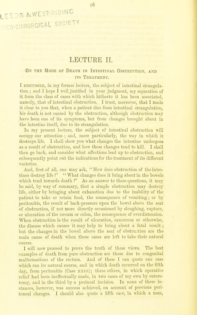 CHIRURGICAL SOCIETY LECTURE II. On the Mode of Death in Intestinal Obstruction, and ITS Theatment. I discussed, in my former lecture, the subject of intestinal strangula- tion ; and I liope I ^\'ell justified in j'our judgment, my separation of it from the class of cases with wliicli hitherto it lias been associated, namely, that of intestinal obstruction. I trust, moreover, that I made it clear to j'ou that, when a patient dies from intestinal strangulation, his death is not caused by the obstruction, although obstruction may have been one of its symptoms, but from changes brought about in the intestine itself, due to its strangulation. In my present lecture, the subject of intestinal obstruction will occupy our attention ; and, more particularly, the way in wliieli it destroys life. I shall show you what changes the intestine iiudergooa as a result of obstruction, and how these changes tend to kill. I shall then go back, and consider what aifections lead up to obstruction, and subsequently point out the indications for the treatment of its different varieties. And, first of all, one may ask, How does obstruction of the intes- tines destroy life ? '' What changes does it bring about in the bowels which tend towards death ? As an answer to these questions, it may be said, by way of summarj'', that a simple obstruction may destroy life, either bj' bringing about exhaustion due to the inability of the patient to take or retain food, the consequence of vomiting ; or by peritonitis, the result of back-pressure upon the bowel above the seat of obstruction, if not more directly occasioned by sloughing, rupture, or ulceration of the cfecum or colon, the consequence of overdistension. When obstruction is the result of ulceration, cancerous or otherwise, the disease which causes it may help to bring about a fatal result; but the changes in the bowel above the seat of obstru:;tion are the main cause of death when these cases are left to take their natural course. I will now proceed to prove the truth of these views. The best examples of death from pure obstruction are those due to congenital malformations of the rectum. And of these I can quote one case which ran its natural course, and in which death occurred on the fifth day, from peritonitis (Case xxiii); three others, in which operative relief had been incfTectually made, in two cases of my own by cntero- tomj^, and in the third by a perineal incision. In none of these in- stances, however, was success achieved, on account of previous peri- toneal changes. I should also quote a iifth care, in which a man,