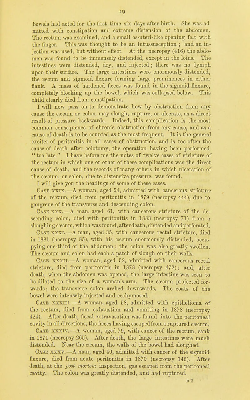 bowols had acted for the tirst time six days after birth. She was ad mitted with constipation and extreme distension of the abdomen. The rectum was examined, and a small os-uteri-like opening felt with the finger. This was thought to be an intussusception ; and an in- jection was used, but \vithout effect. At the necropsy (416) the abdo- men was found to bo immensely distended, except in the loins. The intestines were distended, dry, and injected ; there was no lymph upon their surface. Tlie large intestines were enormously distended, the cfBCum and sigmoid flexure forming large prominences in either flank. A mass of hardened fseces was found in the sigmoid flexure, completely blocking up the bowel, which was collapsed below. This child clearly died from constipation. I mil now pass on to demonstrate how by obstruction from any cause the caaeum or colon may slough, rupture, or ulcerate, as a direct result of pressure backwards. Indeed, this complication is the most common consequence of chronic obstruction from any cause, and as a cause of death is to be counted as the most frequent. It is the general exciter of peritonitis in all cases of obstruction, and is too often the cause of death after colotomy, the operation having been performed  too late. I have before mo the notes of twelve cases of stricture of the rectum in which one or other of these complications was the direct cause of death, and the records of many others in which ulceration of the cpecum, or colon, due to distensive pressure, was found. I will give you the headings of some of these cases. Case xxix.—A woman, aged 54, admitted with cancerous stricture of the rectum, died from peritonitis in 1879 (necropsy 444), due to gangrene of the transverse and descending colon. Case xxx.—A man, aged 61, with cancerous stricture of the de- scending colon, died with peritonitis in 1883 (necropsy 71) from a sloughing CECCum, which was found, afterdeath, distended andperforated. Case xxxt.—A man, aged 35, with cancerous rectal stricture, died in 1881 (necropsy 85), with his ctecum enormously distended, occu- pying one-third of the abdomen ; the colon was also gi-eatly swollen. The caecum and colon had each a patch of slough on their walls. Case xxxii.—A woman, aged 52, admitted with cancerous rectal stricture, died from peritonitis in 1878 (necropsy 472); and, after death, when the abdomen was opened, the large intestine was seen to be dilated to the size of a woman's arm. The csecum projected for- wards; the transverse colon arched downwards. The coats of the bowel were intensely injected and ecchymosed. Case xxxiit.—A woman, aged 58, admitted with epithelioma of the rectum, died from exhaustion and vomiting in 1878 (necropsy 424). After death, fa3cal extravasation was found into the peritoneal cavity in all directions, the faices having escaped from a ruptured cascum. Case xxxiv.—A woman, aged 79, with cancer of the rectum, sank in 1871 (necropsy 265). After death, the large intestines were much distended. Near the cfccum, the walls of the bowel had sloughed. Case xxxv.—A man, aged 40, admitted with cancer of the sigmoid flexure, died from acute peritonitis in 1870 (necropsy 146). After death, at the post mortem inspection, gas escaped from the peritoneal cavity. The colon was greatly distended, and had ruptured. B3 ■