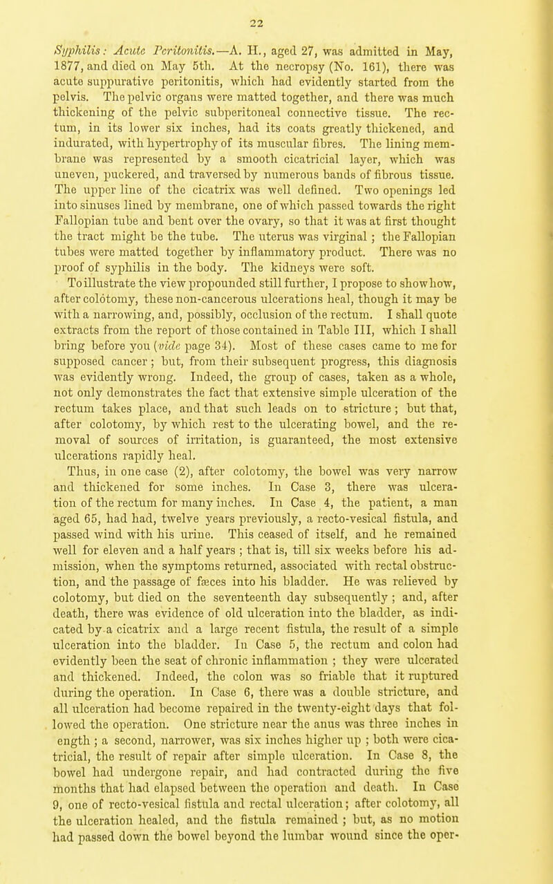 Syphilis: Acute Peritonitis.—A. H., aged 27, was admitted in May, 1877, and died on May 5tli. At the necropsy (No. 161), there was acute suppurative peritonitis, which had evidently started from the pelvis. The pelvic organs were matted together, and there was much thickening of the pelvic subperitoneal connective tissue. The rec- tum, in its lower six inches, had its coats greatly thickened, and indui-ated, with hypertrophy of its muscular fibres. The lining mem- brane was represented by a smooth cicatricial layer, which was uneven, puckered, and traversed by numerous bands of fibrous tissue. The upper line of the cicatrix was well defined. Two openings led into sinuses lined bj'' membrane, one of which passed towards the right Fallopian tube and bent over the ovary, so that it was at first thought the tract might be the tube. The uterus was virginal; the Fallopian tubes were matted together by inflammatory product. There was no proof of syphilis in the body. The kidneys were soft. To illustrate the view propounded still further, I propose to show how, after colotomy, these non-cancerous ulcerations heal, though it may be with a narrowing, and, possibly, occlusion of the rectum. I shall quote extracts from the report of those contained in Table III, which I shall bring before you (vicZc page 34). Most of these cases came to me for supposed cancer ; but, from their subsequent progress, this diagnosis was evidently wrong. Indeed, the group of cases, taken as a whole, not only demonstrates the fact that extensive simple ulceration of the rectum takes place, and that such leads on to stricture; but that, after colotomy, by which rest to the ulcerating bowel, and the re- moval of sources of irritation, is guaranteed, the most extensive ulcerations rapidly heal. Thus, in one case (2), after colotomy, the bowel was very narrow and thickened for some inches. In Case 3, there was ulcera- tion of the rectum for many inches. In Case 4, the patient, a man aged 65, had had, twelve years previously, a recto-vesical fistula, and passed wind with his urine. This ceased of itself, and he remained well for eleven and a half years ; that is, till six weeks before his ad- mission, when the symptoms returned, associated with rectal obstruc- tion, and the passage of fteces into his bladder. He was relieved by colotomy, but died on the seventeenth day subsequently ; and, after death, there was evidence of old ulceration into the bladder, as indi- cated by a cicatrix and a large recent fistula, the result of a simple ulceration into the bladder. In Case 5, the rectum and colon had evidently been the seat of chronic inflammation ; they were ulcerated and thickened. Indeed, the colon was so friable that it ruptured during the operation. In Case 6, there was a double stricture, and all ulceration had become repaii-ed in the twenty-eight days that fol- lowed the operation. One stricture near the anus was three inches in ength ; a second, narrower, was six inches higher up ; both were cica- tricial, the result of repair after simple ulceration. In Case 8, the bowel had undergone repair, and had contracted during the five months that had elapsed between the operation and death. In Case 9, one of recto-vesical fistula and rectal ulceration; after colotomy, all the ulceration healed, and the fistula remained ; but, as no motion had passed down the bowel beyond the lumbar wound since the oper-