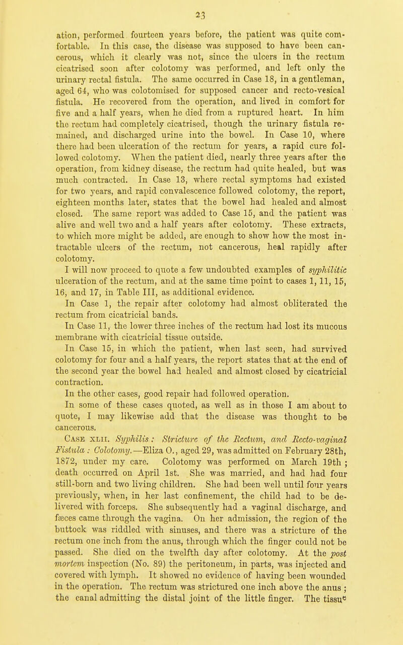 ation, performed fourteen years before, the patient was quite com- fortable. In this case, the disease was supposed to have been can- cerous, which it clearly was not, since the ulcers in the rectum cicatrised soon after colotomy was performed, and left only the urinary rectal fistula. The same occurred in Case 18, in a gentleman, aged 64, who was colotomised for supposed cancer and recto-vesical fistula. He recovered from the operation, and lived in comfort for five and a half years, when he died from a ruptured heart. In him the rectum had completely cicatrised, though the urinary fistula re- mained, and discharged urine into the bowel. In Case 10, where there had been ulceration of the rectum for years, a rapid cure fol- lowed colotomy. When the patient died, nearly three years after the operation, from kidney disease, the rectum had quite healed, but was much contracted. In Case 13, where rectal symptoms had existed for two years, and rapid convalescence followed colotomy, the report, eighteen months later, states that the bowel had healed and almost closed. The same report was added to Case 15, and the patient was alive and well two and a half years after colotomy. These extracts, to which more might be added, are enough to show how the most in- tractable ulcers of the rectum, not cancerous, heal rapidly after colotomy. I will now proceed to quote a few undoubted examples of syphilitic ulceration of the rectum, and at the same time point to cases 1,11, 15, 16, and 17, in Table III, as additional evidence. In Case 1, the repair after colotomy had almost obliterated the rectum from cicatricial bands. In Case 11, the lower three inches of the rectum had lost its mucous membrane with cicatricial tissue outside. In Case 15, in which the patient, when last seen, had survived colotomy for four and a half years, the report states that at the end of the second year the bowel had healed and almost closed by cicatricial contraction. In the other cases, good repair had followed operation. In some of these cases quoted, as well as in those I am about to quote, I may likewise add that the disease was thought to be cancerous. Case xlii. Si/2}hilis: Stricture of the Rectum, and Recto-vaginal Fistula: Colotomy.—Eliza 0., aged 29, was admitted on February 28th, 1872, under my care. Colotomy was performed on March 19th ; death occurred on April 1st. She was married, and had had four still-born and two living children. She had been well until four years previously, when, in her last confinement, the child had to be de- livered with forceps. She subsequently had a vaginal discharge, and faeces came through the vagina. On her admission, the region of the buttock was riddled with sinuses, and there was a stricture of the rectum one inch from the anus, through which the finger could not be passed. She died on the twelfth day after colotomy. At the post mortem inspection (No. 89) the peritoneum, in parts, was injected and covered with lymph. It showed no evidence of having been wounded in the operation. The rectum was strictured one inch above the anus ; the canal admitting the distal joint of the little finger. The tissu