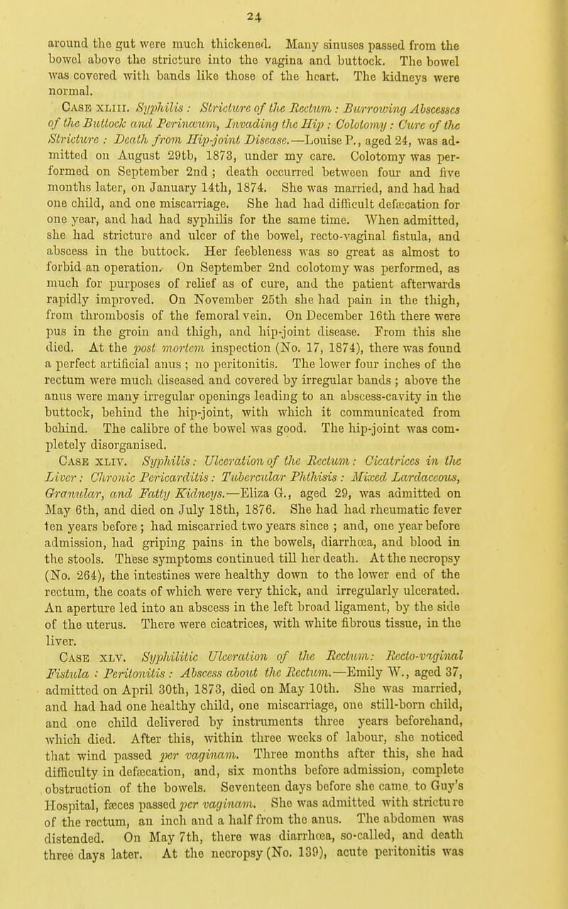 2+ around the gut were much thickened. Many sinuses passed from the bowel above the stricture into the vagina and buttock. The bowel was covered with bands like those of the heart. The kidneys were normal. Case xliii. Si/2)hilis : Stricture of the Rectum: Burroiving Abscesses of the Buttock aiul Pcrinccuvi, Invading the Hi}): Colotomy: Cure of tlie Stricture : Death from Hif-joint Disease.—Louise P., aged 24, was ad- mitted on August 29tb, 1873, under my care. Colotomy was per- formed on September 2nd; death occurred between four and live months later, on January 14th, 1874. She was married, and had had one child, and one miscarriage. She had had difficult defrecation for one year, and had had syphilis for the same time. AVhen admitted, she had stricture and ulcer of the bowel, recto-vaginal fistula, and abscess in the buttock. Her feebleness was so great as almost to forbid an operation. On September 2nd colotomy was performed, as much for purposes of relief as of cure, and the patient afterivards rapidly improved. On November 25tli she had pain in the thigh, from thrombosis of the femoral vein. On December 16th there were pus in the groin and thigh, and hip-joint disease. From this she died. At the 2^ost mortem inspection (No. 17, 1874), there was found a perfect artificial anus ; no peritonitis. The lower four inches of the rectum were much diseased and covered by irregular bands ; above the anus were many irregular openings leading to an abscess-cavity in the buttock, behind the hip-joint, with which it communicated from behind. The calibre of the bowel was good. The hip-joint was com- pletely disorganised. Case xliv. Syphilis: Ulceration of the Rectum: Cicatrices in tJte Liver: Chronic Pericarditis: Tubercular Phthisis: Mixed Lardaccous, Granular, and Fatty Kidneys.—Eliza G., aged 29, was admitted on May 6th, and died on July 18th, 1876. She had had rheumatic fever len years before; had miscarried two years since ; and, one year before admission, had griping pains in the bowels, diarrhcca, and blood in the stools. These symptoms continued tiU her death. At the necropsy (No. 264), the intestines were healthy down to the lower end of the rectum, the coats of which were very thick, and irregularly ulcerated. An aperture led into an abscess in the left broad ligament, by the side of the uterus. There were cicatrices, with white fibrous tissue, in the liver. Case xlv. Syphilitic Ulceration of tJve Rectum: Recto-viginal Fistula : Peritonitis : Abscess about the Rectum.—Emily W., aged 37, admitted on April 30th, 1873, died on May 10th. She was married, and had had one healthy child, one miscarriage, one still-born child, and one child delivered by instruments three years beforehand, which died. After this, ^vithin three weeks of labour, she noticed tliat wind passed jnr vaginam. Three months after this, she had difficulty in defecation, and, six months before admission, complete obstruction of the bowels. Seventeen days before she came to Guy's Hospital, fajces passedf)cr vaginam. She was admitted with stricture of the rectum, an inch and a half from the anus. The abdomen was distended. On May 7th, there was diarrhosa, so-called, and death three days later. At the necropsy (No. 139), acute peritonitis was