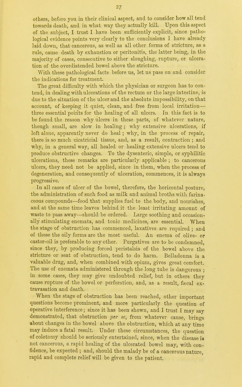 others, bcfoio you in their clinical aspect, and to consider how all tend towards death, and in what way they actually kill. Upon this aspect of the subject, I trust I have been sufficiently explicit, since patho- logical evidence points very clearly to the conclusions I have already laid down, that cancerous, as well as all other forms of stricture, as a rule, cause death by exhaustion or peritonitis, the latter being, in the majority of cases, consecutive to either sloughing, rupture, or ulcera- tion of the ovordistended bowel above the stricture. With these pathological facts before us, let us pass on and consider the indications for treatment. The great difficulty with which the physician or surgeon has to con- tend, in dealing with ulcerations of the rectum or the large intestine, is due to the situation of the ulcer and the absolute impossibility, on that account, of keeping it quiet, clean, and free from local irritation— three essential points for the healing of all ulcers. In this fact is to be found the reason why ulcers in these parts, of whatever nature, though small, are slow in healing; why extensive ulcerations, if left alone, apparently never do heal; why, in the process of repair, there is so much cicatricial tissue, and, as a result, contraction : and why, in a general way, all healed or healing extensive ulcers tend to produce obstructive changes. To the dysenteric, simple, or syphilitic ulcerations, these remarks are particularly applicable ; to cancerous ulcers, they need not be applied, since in them, when the process of degeneration, and consequently of ulceration, commences, it is alwaj's progressive. In all cases of ulcer of the bowel, therefore, the horizontal posture, the administration of such food as milk and animal broths with farina- ceous compounds—food that supplies fuel to the body, and nourishes, and at the same time leaves behind it the least irritating amount of waste to pass away—should be ordered. Large soothing and occasion- ally stimulating enemata, and tonic medicines, are essential. When the stage of obstruction has commenced, laxatives are required ; and of these the oily forms are the most useful. An enema of olive- or castor-oil is preferable to any other. Purgatives are to be condemned, since they, by producing forced peristalsis of the bowel above the stricture or seat of obstruction, tend to do harm. Belladonna is a valuable drug, and, when combined with opium, gives great comfort. The use of enemata administered through the long tube is dangerous ; in some cases, they may give undoubted relief, but in others they cause rupture of the bowel or perforation, and, as a result, fiucal ex- travasation and death. When the stage of obstruction has been reached, other important questions become prominent, and more particularly the question of operative interference; since it has been shown, and I trust I may say demonstrated, that obstruction ptr se, from whatever cause, brings about changes in the bowel above the obstruction, which at any time may induce a fatal result. Under these circumstances, the question of colotomy should be seriously entertained, since, when the disease is not cancerous, a rapid healing of the ulcerated bowel may, with con- fidence, be expected ; and, should the malady be of a cancerous nature, rapid and complete relief will be given to the patient.