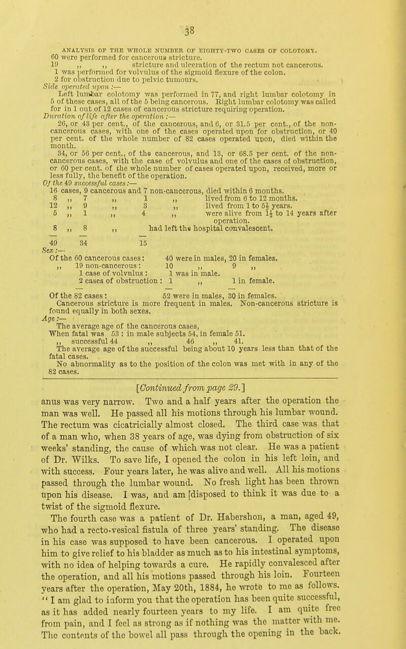 ANALYSIS OF THE WIIOLK NUMBEn OF EIOIITy-TWO CASES OF OOLOTOMV. 60 were performed for ciinceroiis stricture. li' ,, ,, stricture and ulceration of the rectum not cancerous. 1 was iierfoniied for volvulus of the sigmoid flexure of the colon. 2 for obstruction due to pelvic tumours. Side n]>e.nited vjmn :— Left luiikbar colotomy was performed in 77, and right lumbar colotomy in 5 of these cases, all of the 5 being cancerous. Right lumbar colotomy was called for in 1 out of 12 cases of cancerous stricture requiring operation. Duration of life after the operation :— 20, or 43 per cent., of the cancerous, and 6, or 31.5 per cent., of the non- cancerous cases, with one of the cases operated upon for obstruction, or 40 per cent, of the whole number of 82 cases operated ucon, died witliin tlio month. 34, or 56 per cent., of the cancerous, and 13, or 68.5 per cent, of the non- cancerous cases, with the case of volvulus and one of the cases of obstruction, or 00 per cent, of the whole number of cases operated upon, received, more or less fully, the benefit of the operation. OJ the 49 successful cases:— 16 cases, 9 cancerous and 7 non-cancerous, died within 6 months. 8 „ 7 „ 1 lived from 6 to 12 months. 12 ,,9 ,, 3 ,, lived from 1 to 5^ years. 5 ,, 1 ,, 4 ,, were alive from li to 14 years after operation. 8 „ 8 had left the hospital convalescent. 49 34 15 Sex:— Of the 60 cancerous cases: 40 were in males, 20 in females. ,, 19 non-cancerous: 10 ,, 9 ,, 1 case of volvulus : 1 was in male. 2 cases of obstruction : 1 ,, lin female. Of the 82 cases: 52 were in males, 30 in females. Cancerous stricture is more frequent in males. Non-cancerous stricture is found equally in both sexes. Age :— The average age of the cancerous cases. When fatal was 53 : in male subjects 54, in female 51. ,, successful 44 ,, 46 ,, 41. The average age of the successful being about 10 years less than that of the fatal cases. No abnormality as to the position of the colon was met with in any of the 82 cases. [Continued from page 29. ] anus was very narrow. Two and a half years after the operation the man was well. He passed all his motions through his lumbar wound. The rectum was cicatricially almost closed. The third case was that of a man who, when 38 years of age, was dying from obstruction of six weeks' standing, the cause of which was not clear. He was a patient of Dr. Wilks. To save life, I opened the colon in his left loin, and ■with success. Four years later, he was alive and well. All his motions passed through the lumbar wound. No fresh light has been thrown upon his disease. I was, and am [disposed to think it was due to a twist of the sigmoid flexure. The fourth case was a patient of Dr. Habershon, a man, aged 49, who had a recto-vesical fistula of three years' standing. The disease in his case was supposed to have been cancerous. I operated upon him to give relief to his bladder as much as to his intestinal symptoms, with no idea of helping towards a cure. He rapidly convalesced after the operation, and all his motions passed through his loin. Fourteen years after the operation. May 20th, 1884, he wrote to me as follows,  I am glad to iaform you that the operation has been quite successful, as it has added nearly fourteen years to my life. I am quite free from pain, and I feel as strong as if nothing was the matter with me. The contents of the bowel all pass through the opening in the back.