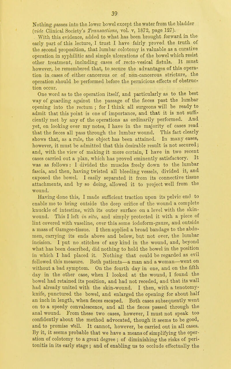 Nothing passes into the lower bowol except the water from the bladder {vide Clinical Society's Transactions, vol. v, 1872, page 127). With this evidence, added to what has been brought forward in the early part of this lecture, I trust I have fairly proved the truth of the second proposition, that lumbar colotoniy is valuable as a curative operation in syphilitic and simple ulcerations of the bowel which resist other treatment, including cases of recto-vesical fistula. It must however, be remembered that, to secure the advantages of this opera- tion in cases of either cancerous or of non-cancerous stricture, the operation should be performed before the pernicious effects of obstruc- tion occur. One word as to the operation itself, and particularly as to the best way of guarding against the passage of the fajces past the lumbar opening into the rectum ; for I think all surgeons will be ready to admit that this point is one of importance, and that it is not suffi- ciently met by any of the operations as ordinarily performed. And yet, on looking over my notes, I have in the majority of cases read that the fseces all pass through the lumbar wound. This fact clearly shows that, as a rule, the object has been attained. In many cases, however, it must be admitted that this desirable result is not secured; and, with the view of making it more certain, I have in two recent cases carried out a plan, which has proved eminently satisfactory. It was as follows: I divided the muscles freely down to the lumbar fascia, and then, having twisted all bleeding vessels, divided it, and exposed the bowel. I easily separated it from its connective tissue attachments, and by so doing, allowed it to project well from the wound. Having done this, I made sufficient traction upon its pelvic end to enable me to bring outside the deep orifice of the wound a complete knuckle of intestine, with its outer surface on a level with the skin- wound. This I left in situ, and simply protected it with a piece of lint covered with vaseline, over this some iodoform-gauze, and outside a mass of Gamgee-tissue. I then applied a broad bandage to the abdo- men, carrying its ends above and below, but not over, the lumbar incision. I put no stitches of any kind in the wound, and, beyond what has been described, did nothing to hold the bowel in the position in which I had placed it. Nothing that could bo regarded as evil followed this measure. Both patients—a man and a woman—went on without a bad symptom. On the fourth day in one, and on the fifth day in the other case, when I looked at the wound, I found the bowel had retained its position, and had not receded, and that its wall had already united with the skin-wound. I then, with a tenotomy- knife, punctured the bowel, and enlarged the opening for about half an inch in length, when faeces escaped. Both cases subsequently went on to a speedy convalescence, and all the fseces passed through the anal wound. From these two cases, however, I must not speak too confidently about the method advocated, though it seems to be good, and to promise Well. It cannot, however, be carried out in all cases. By it, it seems probable that we have a means of simplifying the oper- ation of colotomy to a great degree ; of diminishing the risks of peri- tonitis in its early stage ; and of enabling us to occlude effectually the