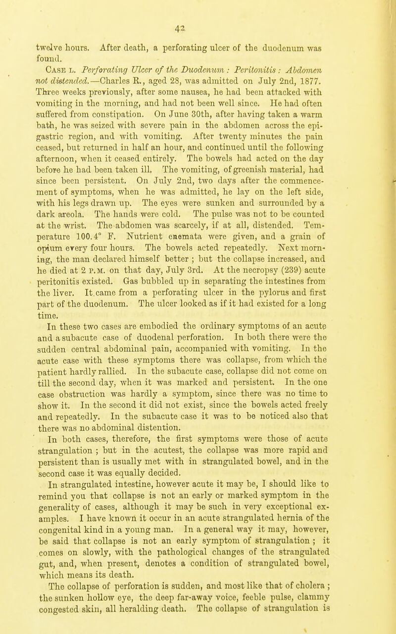 twelve hours. After death, a perforating ulcer of the duodenum was found. Case l. Perforating Ulcer of the, Buodcimm : Peritonitis: Abdomen not distended.—^Charles R., aged 28, was admitted on July 2nd, 1877. Three weeks j)reviously, after some nausea, he had been attacked with vomiting in the morning, and had not been well since. He had often suffered from constipation. On June 30th, after having taken a warm bath, he was seized with severe pain in the abdomen across the epi- gastric region, and with vomiting. After twenty minutes the pain ceased, but returned in half an hour, and continued until the following afternoon, when it ceased entirely. Tlie bowels had acted on the day before he had been taken ill. The vomiting, of greenish material, had since been persistent. On July 2nd, two days after the commence- ment of symptoms, when he was admitted, he lay on the left side, with his legs drawn up. The eyes were sunken and surrounded by a dark areola. The hands were cold. The pulse was not to be counted at the wrist. The abdomen was scarcely, if at all, distended. Tem- perature 100.4° F. Nutrient enemata were given, and a grain of opium every four hours. The bowels acted repeatedly. Next morn- ing, the man declared himself better ; but the collapse increased, and he died at 2 p.m. on that day, July 3rd. At the necropsy (239) acute peritonitis existed. Gas bubbled up in separating the intestines from the liver. It. came from a perforating ulcer in the pylorus and first part of the duodenum. The ulcer looked as if it had existed for a long time. In these two cases are embodied the ordinary symptoms of an acute and a subacute case of duodenal perforation. In both there were the sudden central abdominal pain, accompanied with vomiting. In the acute case with these symptoms there was collapse, from which the patient hardly rallied. In the subacute case, collapse did not come on till the second day, when it was marked and persistent. In the one case obstruction was hardly a symptom, since there was no time to show it. In the second it did not exist, since the bowels acted freely and repeatedly. In the subacute case it was to be noticed also that there was no abdominal distention. In both cases, therefore, the first symptoms were those of acute strangulation ; but in the acutest, the collapse was more rapid and persistent than is usually met with in strangulated bowel, and in the second case it was equally decided. In strangulated intestine, however acute it may be, I should like to remind you that collapse is not an early or marked symptom in the generality of cases, although it may be such in very exceptional ex- amples. I have known it occur in an acute strangulated hernia of the congenital kind in a young man. In a general way it may, however, be said that collapse is not an early symptom of strangulation ; it comes on slowly, with the pathological changes of the strangulated gut, and, when present, denotes a condition of strangulated bowel, which means its death. The collapse of perforation is sudden, and most like that of cholera ; the sunken hollow eye, the deep far-away voice, feeble pulse, clammy congested skin, all heralding death. The collapse of strangulation is