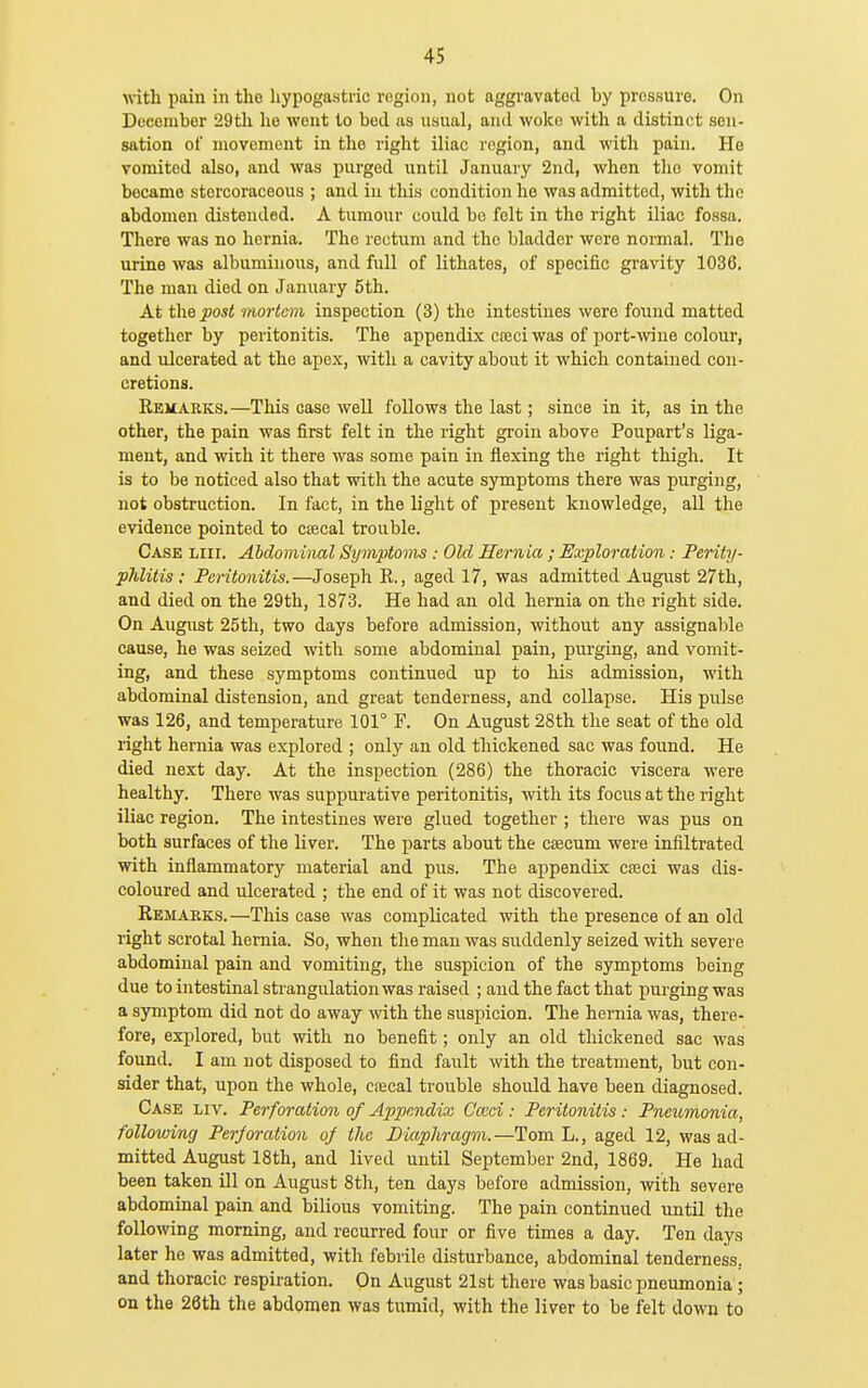 with pain in tho liypogastric region, not aggravated by pressure. On Deeonibor 29th he went to bod as usual, and woke with a distinct sen- sation of movement in the right iliac region, and with pain. Ho vomited also, and was purged until January 2nd, when tho vomit became storcoraceous ; and in this condition he was admitted, with the abdomen distended. A tumour could be felt in tho right iliac fossa. There was no hernia. Tho rectum and the bladder were normal. The urine was albuminous, and full of lithates, of specific gravity 1036. The man died on January 5th. At the post mortem inspection (3) tho intestines were foiind matted together by peritonitis. The appendix cceci was of port-wine colour, and ulcerated at the apex, with a cavity about it which contained con- cretions. Remarks.—This case well follows the last; since in it, as in the other, the pain was first felt in the right groin above Poupart's liga- ment, and with it there was some pain in flexing the right thigh. It is to be noticed also that with the acute symptoms there was purging, not obstruction. In fact, in the light of present knowledge, aU the evidence pointed to ctecal trouble. Case liii. Abdominal Symptmns: Old Hernia; Exploration: Perity- phlitis: Peritonitis.—Joseph R., aged 17, was admitted August 27th, and died on the 29th, 1873. He had an old hernia on the right side. On Augixst 25th, two days before admission, without any assignal)lc cause, he was seized with some abdominal pain, purging, and vomit- ing, and these symptoms continued up to his admission, with abdominal distension, and great tenderness, and collapse. His pulse was 126, and temperature 101° F. On August 28th the seat of the old right hernia was explored ; only an old thickened sac was found. He died next day. At the inspection (286) the thoracic viscera were healthy. There was suppurative peritonitis, with its focus at the right iliac region. The intestines were glued together ; there was pus on both surfaces of the liver. The parts about the c£ecum were infiltrated with inflammatory material and pus. The appendix casci was dis- coloured and ulcerated ; the end of it was not discovered. Remarks.—This case was complicated with the presence of an old right scrotal hernia. So, when the man was suddenly seized with severe abdominal pain and vomiting, the suspicion of the symptoms being due to intestinal strangulation was raised ; and the fact that purging was a symptom did not do away with the suspicion. The hernia was, there- fore, explored, but with no benefit; only an old thickened sac was found. I am not disposed to find fault with the treatment, but con- sider that, upon the whole, crecal trouble should have been diagnosed. Case liv. Perforation of Appendix Cccci: Peritonitis: Pneumonia, following Perforation of the Diaphragm.—Tom L., aged 12, was ad- mitted August 18th, and lived until September 2nd, 1869. He had been taken ill on August 8th, ten days before admission, with severe abdominal pain and bilious vomiting. The pain continued until the following morning, and recurred four or five times a day. Ten days later he was admitted, with febrile disturbance, abdominal tenderness, and thoracic respiration. On August 21st there was basic pneumonia; on the 26th the abdomen was tumid, with the liver to be felt down to