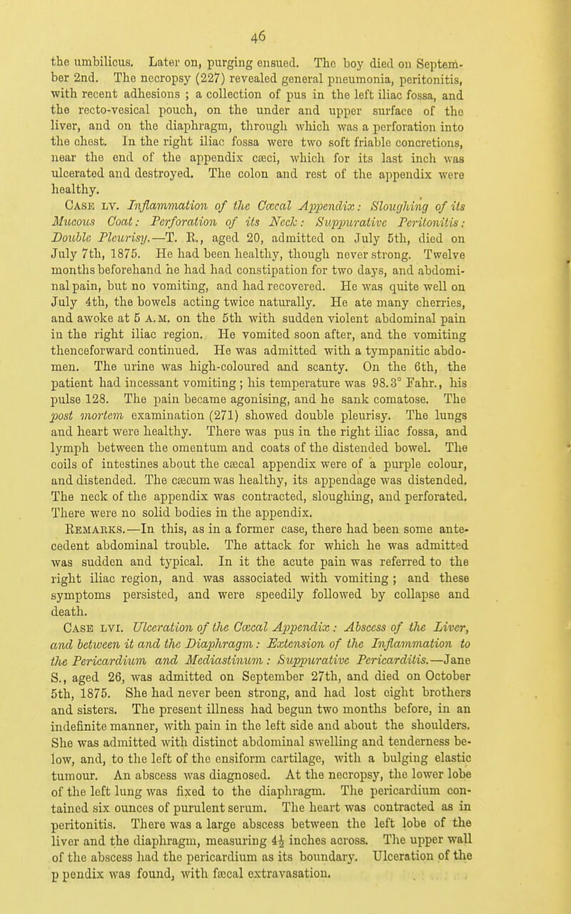 the umbilicus. Later on, purging ensued. The boy died on Septem- ber 2nd. The necropsy (227) revealed general pneumonia, peritonitis, with recent adhesions ; a collection of pus in the left iliac fossa, and the recto-vesical pouch, on the under and upper surface of the liver, and on the diaphragm, through which was a perforation into the chest. In the right iliac fossa were two soft friable concretions, near the end of the appendix caeci, which for its last inch was ulcerated and destroyed. The colon and rest of the appendix were healthy. Case lv. Inflammation of the Ccccal Appenclh:: SlougJdng of its Mucous Coat: Perforation of its Heck: Suppurative Peritonitis: Double Pleurisy.—T. K., aged 20, admitted on July 5th, died on July 7th, 1875. He had been healthy, though never strong. Twelve months beforehand he had had constipation for two days, and abdomi- nal pain, but no vomiting, and had recovered. He was quite well on July 4th, the bowels acting twice naturally. He ate many cherries, and awoke at 5 A.M. on the 5th with sudden violent abdominal pain in the right iliac region. He vomited soon after, and the vomiting thenceforward continued. He was admitted with a tympanitic abdo- men. The urine was high-coloured and scanty. On the 6th, the patient had incessant vomiting; his temperature was 98.3° Fahr., his pulse 128. The pain became agonising, and he sank comatose. The post mortem examination (271) showed double pleurisy. The lungs and heart were healthy. There was pus in the right iliac fossa, and lymph between the omentum and coats of the distended bowel. The coils of intestines about the cajcal appendix were of a pui'ple colour, and distended. The cajcum was healthy, its appendage was distended. The neck of the appendix was contracted, sloughing, and perforated. There were no solid bodies in the appendix. Kemaeks.—In this, as in a former case, there had been some ante- cedent abdominal trouble. The attack for which he was admitted was sudden and typical. In it the acute pain was referred to the right iliac region, and was associated with vomiting ; and these symptoms persisted, and were speedily followed by collapse and death. Case lvi. Ulceration of the Cwcal Appendix: Abscess of the Liver, and between it and the Diaphragm: Extension of the Inflammation to the Pericardium and Mediastinum: Suppurative Pericarditis.—Jane S., aged 26, was admitted on September 27th, and died on October 5th, 1875. She had never been strong, and had lost eight brothers and sisters. The present illness had begun two months before, in an indefinite manner, with pain in the left side and about the shoulders. She was admitted with distinct abdominal swelling and tenderness be- low, and, to the left of the ensiform cartilage, with a bulging elastic tumour. An abscess was diagnosed. At the necropsy, the lower lobe of the left lung was fixed to the diaphragm. The pericardium con- tained six ounces of purulent serum. The heart was contracted as in peritonitis. There was a large abscess between the left lobe of the liver and the diaphragm, measuring 4^ inches across. The upper wall of the abscess had the pericardium as its boundary. Ulceration of the p pondix was found, with foecal extravasation.