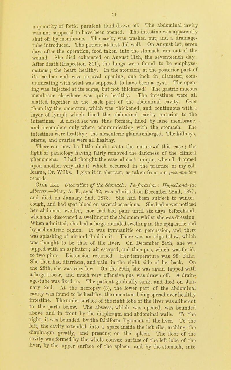 SI a quantity of fceticl purulent fluid drawn off. The abdominal cavity ■was not supposed to have been opened. The intestine was apparently shut off by membrane. The cavity was washed out, and a drainago- tube introduced. The patient at first did well. On August 1st, seven days after the operation, food taken into the stomach ran out of the wound. She died exhausted on August 11th, the seventeenth day. After death (Inspection 311), the lungs were found to be emphyse- matous ; the heart healthy. In the stomach, at the posterior part of its cardiac end, was an oval opening, one inch in diameter, com- municating with what was supposed to have been a cyst. The open- ing was injected at its edges, but not thickened. The gastric mucous membrane elsewhere was quite healthy. The intestines were all matted together at the back part of the abdominal cavity. Over them lay the omentum, which was thickened, and continuous with a layer of lymph which lined the abdominal cavity anterior to the intestines. A closed sac was thus formed, lined by false membrane, and incomplete only where communicating with the stomach. The intestines were healthy ; the mesenteric glands enlarged. The kidneys, uterus, and ovaries were all healthy. There can now be little doubt as to the nature «of this case ; the light of pathology having fairly removed the darkness of the clinical phenomena. I had thought the case almost unique, when I dropped upon another very like it which occurred in the practice of my col- league. Dr. Wilks. I give it in abstract, as taken from our post mortem records. Case lxi. Ulceration of the Stomach: Perforation : Hy2}ochondriac Abscess.—MslT}' A. F., aged 32, was admitted on December 22nd, 1877, and died on January 2nd, 1878. She had been subject to winter- cough, and had spat blood on several occasions. She had never noticed her abdomen swollen, nor had had pain until six days beforehand, when she discovered a swelling of the abdomen whilst she was dressing. When admitted, she had a large rounded swelling in the epigastric and hypochondriac region. It was tympanitic on percussion, and there was splashing of air and fluid in it. There was an edge below, which was thought to be that of the liver. On December 24th, she was tapped with an aspirator; air escaped, and then pus, which was foetid, to two pints. Distension returned. Her temperature was 98° Fahr. She then had diarrhcca, and pain in the right side of her back. On the 28th, she was very low. On the 29th, she was again tapped with a large trocar, and much very offensive pus was drawn off. A drain- age-tube was fixed in. The patient gradually sank, and died on Jan- uary 2nd. At the necropsy (3), the lower part of the abdominal cavity was found to be healthy, the omentum being spread over healthy intestine. The under surface of the right lobe of the liver was adherent to the parts below. The abscess, which was opened, was bounded above and in front by the diaphragm and abdominal walls. To the right, it was bounded by the falciform ligament of the liver. To the left, the cavity extended into a space inside the left ribs, arching the diaphragm greatly, and pressing on the spleen. The floor of the cavity was formed by the whole convex surface of the left lobe of tlie hver, by the upper surface of the spleen, and by the stomach, into