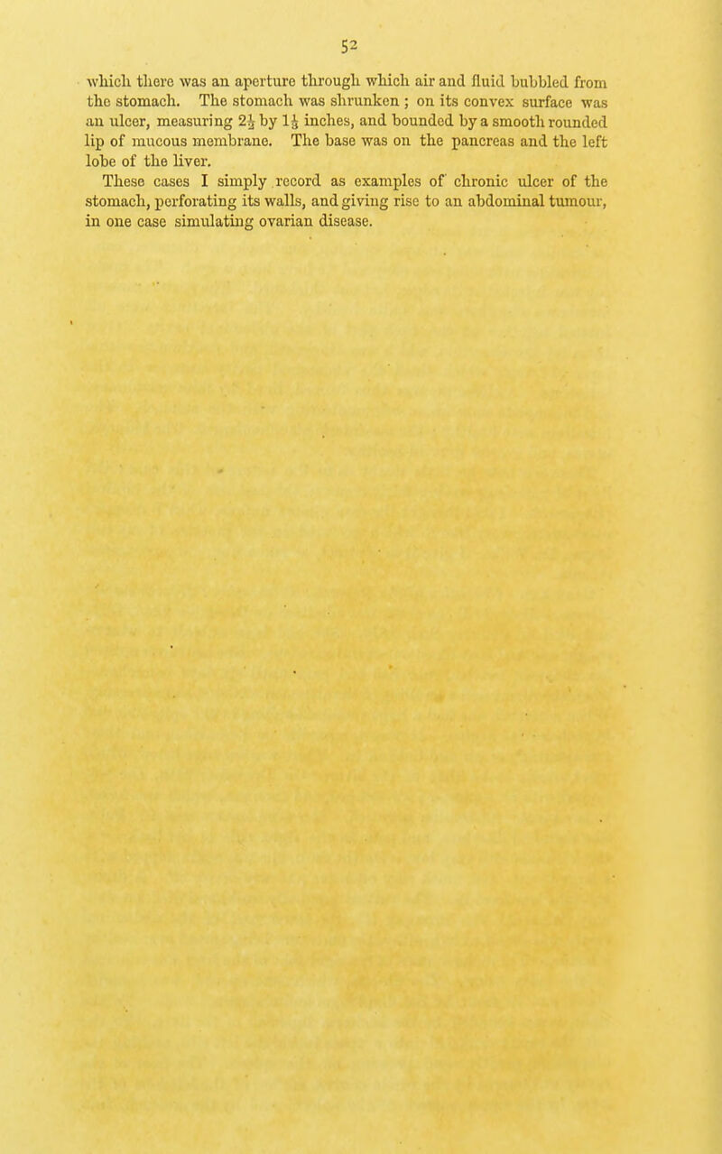 which there was an aperture through which air and fluid bubbled from the stomach. The stomach was shrunken ; on its convex surface was an ulcer, measuring 2^ by 1^ inches, and bounded by a smooth rounded lip of raucous membrane. The base was on the pancreas and the left lobe of the liver. These cases I simply record as examples of chronic ulcer of the stomach, perforating its walls, and giving rise to an abdominal tumour, in one case simulating ovarian disease.
