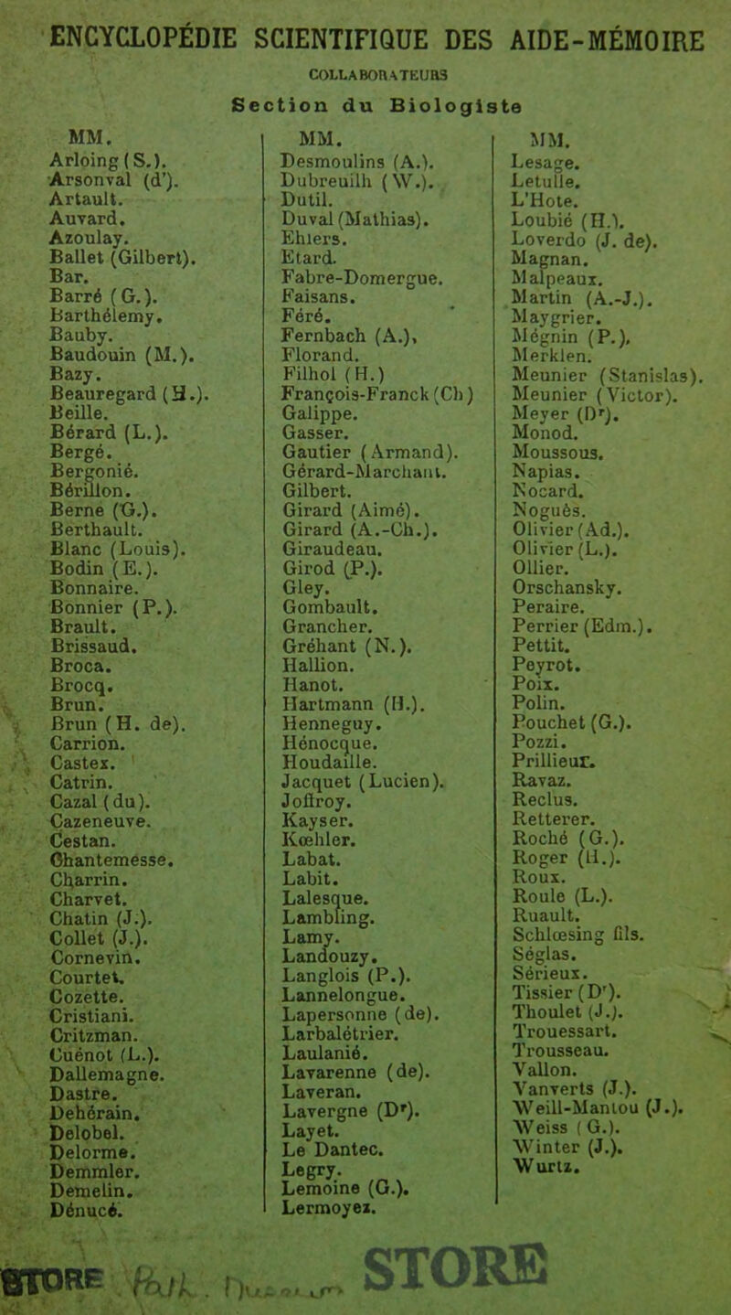 ENCYCLOPÉDIE SCIENTIFIQUE DES AIDE-MÉMO IRE COLLABOn^TEUaS Section du Biologiste MM. Arloing (S.). Arsonval (d'). ArtauU. Auvard. Azoulay. Ballet (Gilbert). Bar. Barré (G.). Barthélémy. Bauby. Baudouin (M.). Bazy. Beauregard (3.). Beille. Bérard (L.). Bergé. Bergonié. Bérulon. Berne (tJ.). Berthault. Blanc (Louis). Bodin (E.). Bonnaire. Bonnier (P.). Brault. Brissaud. Broca. Brocq. Brun. Brun (H. de). Carrion. Castex. Catrin. Cazal ( du). Çazeneuve. Cestan. Ohantemesse. Cl^iarrin. Charvet. Chatin (J:). Collet (J.). Cornevin. Courtet. Cozette. Cristiani. Critzman. Cuénot (L.). Dallemagne. Dastre. Dehérain, Delobel. Delorme. Demmler. Demelin. Dénucé. MM. Desmoulins (A.). Dubreuilh (W.). Dutil. Duval(Mathia3). Ehiers. Etard. Fabre-Domergue. Faisans. Féré. Fernbach (A.), Florand. Filhol (H.) François-Franck (Cl) ) Galippe. Casser. Gautier (Armand). Gérard-Marcliaiii. Gilbert. Girard (Aimé). Girard (A.-Ch.). Giraudeau. Girod (P.). Gley. Gombault. Grancher. Gréhant (N.). Hallion. Hanot. Hartmann (H.). Henneguy. Hénocque. HoudaïUe. Jacquet (Lucien). Jolïroy. Kayser. Kœhler. Labat. Labit. Lalesque. Lambling. Lamy. Landouzy. Langlois (P.). Lannelongue. Lapersonne (de). Larbalétrier. Laulanié. Lavarenne (de). Laveran. Lavergne (D'). Layet. Le Dantec. Legry. Lemoine (0.). Lermoyez. MM. Lesage. Letulle. L'Hote. Loubié (H.). Loverdo (J. de). Magnan. M alpeaux. Martin (A.-J.). Maygrier. Mégnin (P.), l^Ierklen. Meunier (Stanislas). Meunier (Victor). Meyer (D'). Monod. Moussous. Napias. Nocard. Noguès. Olivier (Ad.). Olivier (L.). OUier. Orschansky. Peraire. Perrier (Edm.). Pettit. Peyrot. Poix. Polin. Pouchet (G.). Pozzi. Prillieur. Ravaz. Reclus. Réitérer. Roché (G.). Roger (U.). Roux. Roule (L.). Ruault. Schlœsing fils. Séglas. Sérieux. Tissier(D'). Thoulet (J.;. Trouessart. Trousseau. VaUon. VauTcrts (J.). Weill-Maniou (J.). Weiss ( G.). Winter (J.). Wurti. STORE