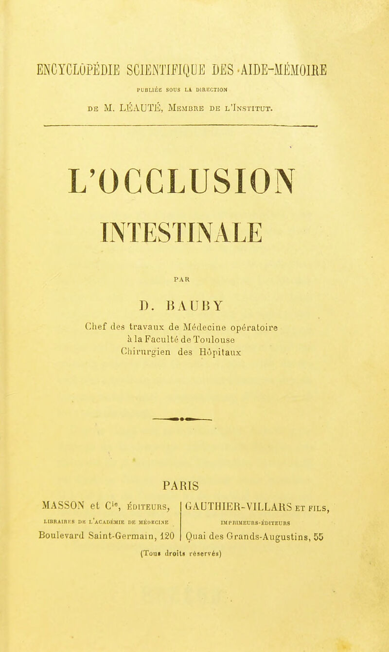 PUDMCE SOUS LA DIHliCIION DE M. LÉAUÏÉ, Membre de l'Institut. L'OCCLUSION INTESTINALE PAR D. BALIBY Chef des travaux de Médecine opératoire à la Faculté de Toulouse Chirurgien des Hôpitaux PARIS MASSON et C'% éditeurs, GAUTHIER-VILLAHS et fils, LIBBAIRK8 DK 1,'aCADÉMIE DE MÉDBCISE IMPniMEUtlS-ÉDITEUnS Boulevard Saint-Germain, 120 Quai des Grands-Augustins, 55 (Toui (Iroiti léservéa)