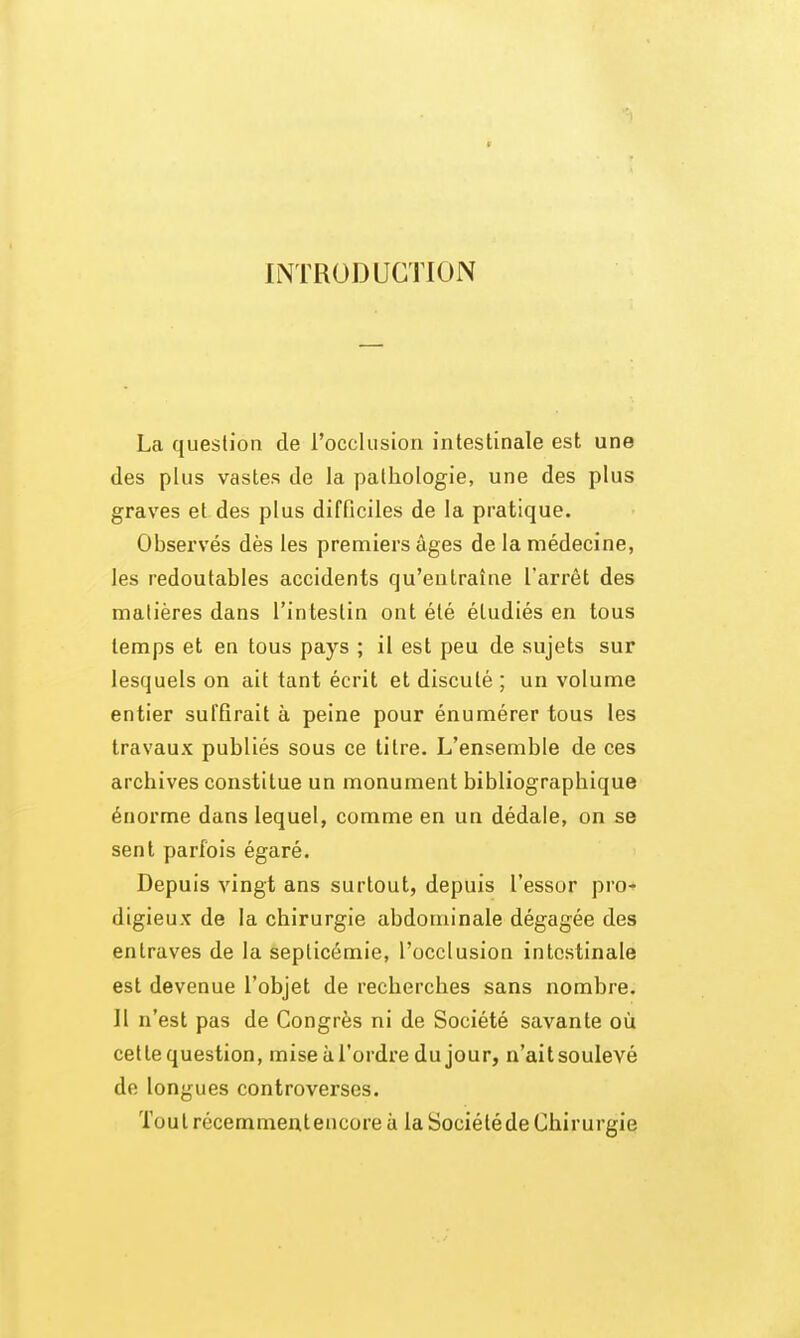 INTRODUCTION La question de rocclusiori intestinale est une des plus vastes de la pathologie, une des plus graves et des plus difficiles de la pratique. Observés dès les premiers âges de la médecine, les redoutables accidents qu'entraîne l'arrêt des matières dans l'intestin ont été étudiés en tous temps et en tous pays ; il est peu de sujets sur lesquels on ait tant écrit et discuté ; un volume entier suffirait à peine pour énumérer tous les travaux publiés sous ce litre. L'ensemble de ces archives constitue un monument bibliographique énorme dans lequel, comme en un dédale, on se sent parfois égaré. Depuis vingt ans surtout, depuis l'essor pro-» digieux de la chirurgie abdominale dégagée des entraves de la septicémie, l'occlusion intestinale est devenue l'objet de recherches sans nombre. Il n'est pas de Congrès ni de Société savante où cette question, mise à l'ordre du jour, n'aitsoulevé de longues controverses. Toulrécemmentencoreà la Société de Chirurgie