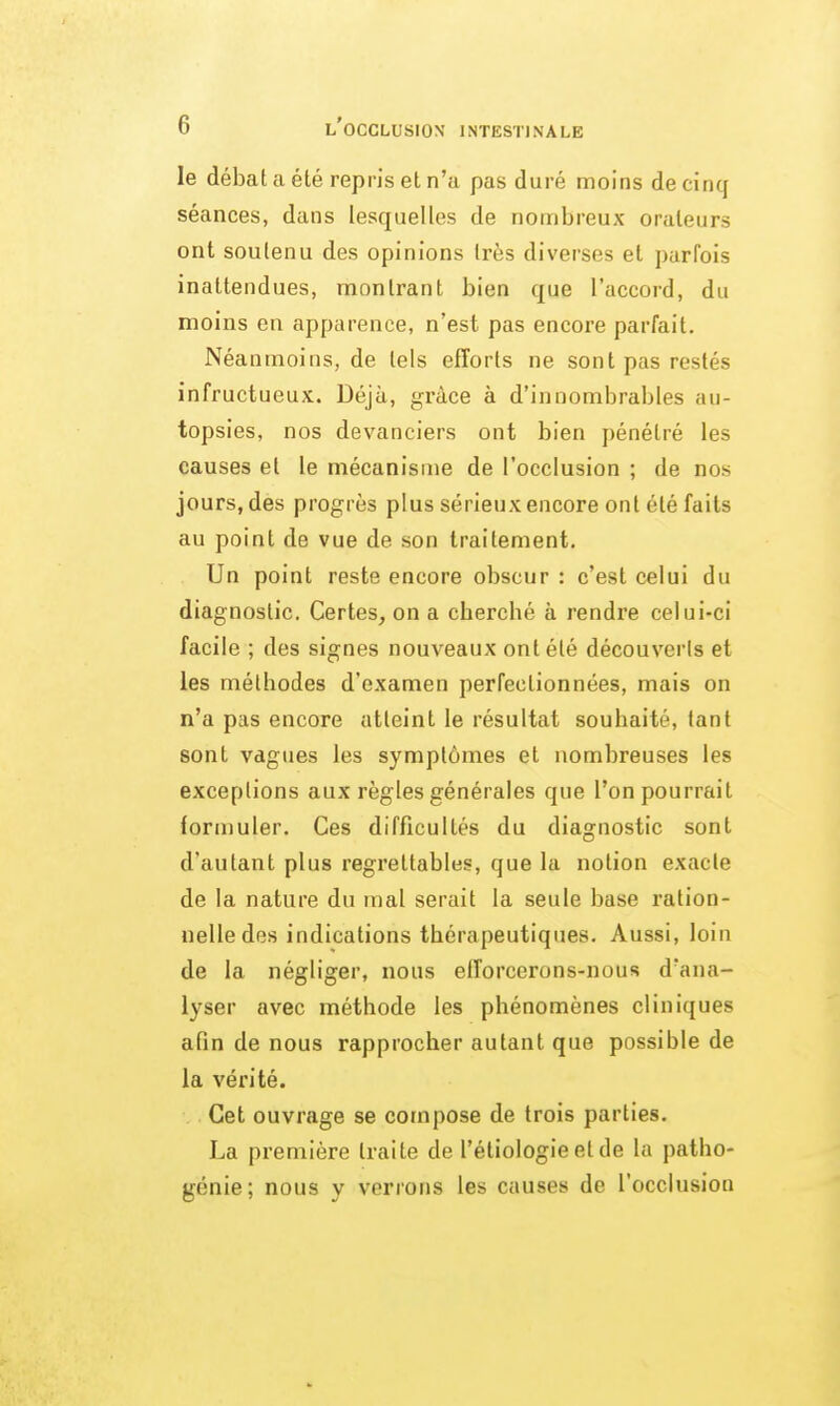 le débat a été repris et n'a pas duré moins de cinq séances, dans lesquelles de nombreux orateurs ont soutenu des opinions très diverses et parfois inattendues, montrant bien que l'accord, du moins en apparence, n'est pas encore parfait. Néanmoins, de tels efforts ne sont pas restés infructueux. Déjà, grâce à d'innombrables au- topsies, nos devanciers ont bien pénétré les causes et le mécanisme de l'occlusion ; de nos jours, des progrès plus sérieux encore ont été faits au point de vue de son traitement. Un point reste encore obscur : c'est celui du diagnostic. Certes, on a cherché à rendre celui-ci facile ; des signes nouveaux ont été découverls et les méthodes d'examen perfectionnées, mais on n'a pas encore atteint le résultat souhaité, tant sont vagues les symptômes et nombreuses les exceptions aux règles générales que l'on pourrait formuler. Ces difficultés du diagnostic sont d'autant plus regrettables, que la notion exacte de la nature du mal serait la seule base ration- nelle des indications thérapeutiques. Aussi, loin de la négliger, nous efforcerons-nous d'ana- lyser avec méthode les phénomènes cliniques afin de nous rapprocher autant que possible de la vérité. Cet ouvrage se compose de trois parties, La première traite de l'étiologieetde la patho- génie; nous y verrons les causes de l'occlusion