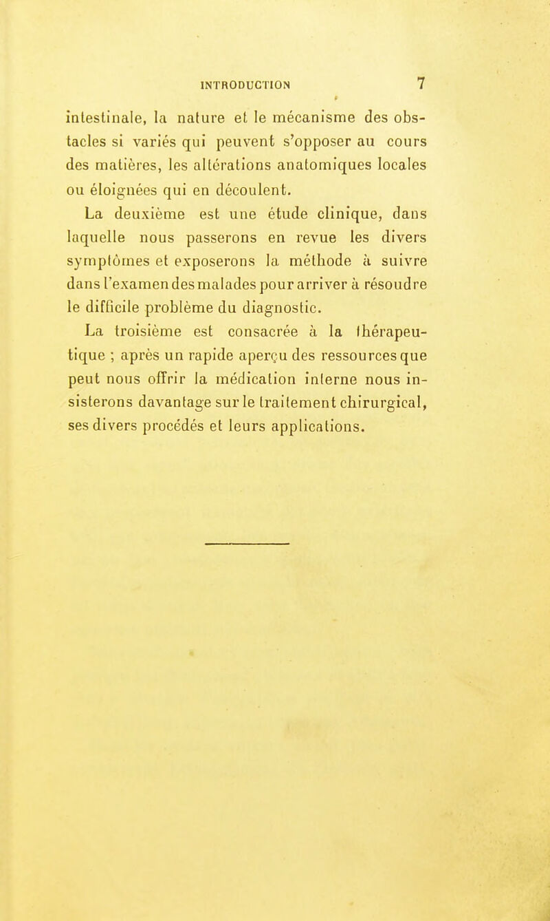 intestinale, la nature et le mécanisme des obs- tacles si variés qui peuvent s'opposer au cours des matières, les altérations anatomiques locales ou éloignées qui en découlent. La deuxième est une étude clinique, dans laquelle nous passerons en reA^ue les divers symptômes et exposerons la méthode à suivre dansl'examendesmaladespourarriver à résoudre le difficile problème du diagnostic. La troisième est consacrée à la thérapeu- tique ; après un rapide aperçu des ressources que peut nous offrir la médication interne nous in- sisterons davantage sur le traitement chirurgical, ses divers procédés et leurs applications.