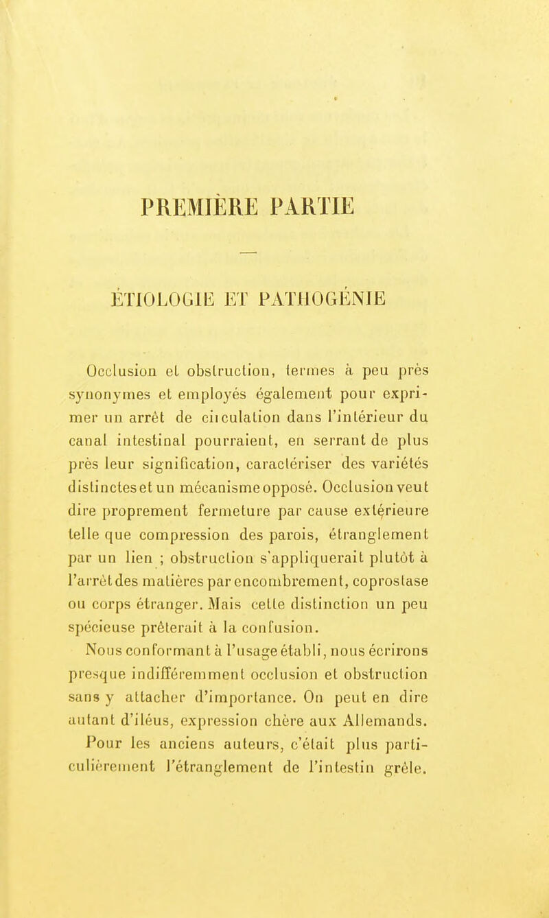 PREMIÈRE PARTIE ÉTIOLOGIE ET PATllOGÉNIE Occlusion el obslruclion, termes à peu près synonymes et employés également pour expri- mer un arrêt de ciiculation dans l'intérieur du canal intestinal pourraient, en serrant de plus près leur signification, caractériser des variétés distincteset un mécanisme opposé. Occlusion veut dire proprement fermeture par cause extérieure telle que compression des parois, étranglement par un lien ; obstruction s'appliquerait plutôt à l'arrètdes matières par encombrement, coprostase ou corps étranger. Mais cette distinction un peu spécieuse prêterait à la confusion. Nous conformant à l'usage établi, nous écrirons presque indifféremment occlusion et obstruction sans y attacher d'importance. On peut en dire autant d'iléus, expression chère aux Allemands. Pour les anciens auteurs, c'était plus parti- culièrement l'étranglement de l'intestin grêle.