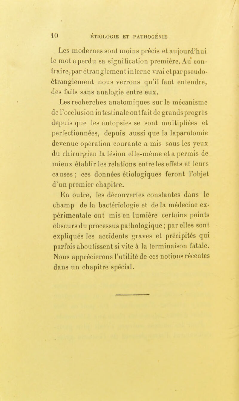 Les modernes sont moins précis el aujourd'hui le motaperdu sa signification première. Au con- traire,par étranglement interne vrai etparpseudo- étranglement nous verrons qu'il faut entendre, des faits sans analogie entre eux. Les recherches anatomiques sur le mécanisme de l'occlusion inteslinaleontfaitdegrandsprogrès depuis que les autopsies se sont multipliées et perfectionnées, depuis aussi que la laparotomie devenue opération courante a mis sous les yeux du chirurgien la lésion elle-même et a permis de mieux établir les relations entre les effets et leurs causes ; ces données étiologiques feront l'objet d'un premier chapitre. En outre, les découvertes constantes dans le champ de la bactériologie et de la médecine ex- périmentale ont mis en lumière certains points obscurs du processus pathologique ; par elles sont expliqués les accidents graves et précipités qui parfois aboutissent si vile à la terminaison fatale. Nous apprécierons l'utilité de ces notions récentes dans un chapitre spécial.
