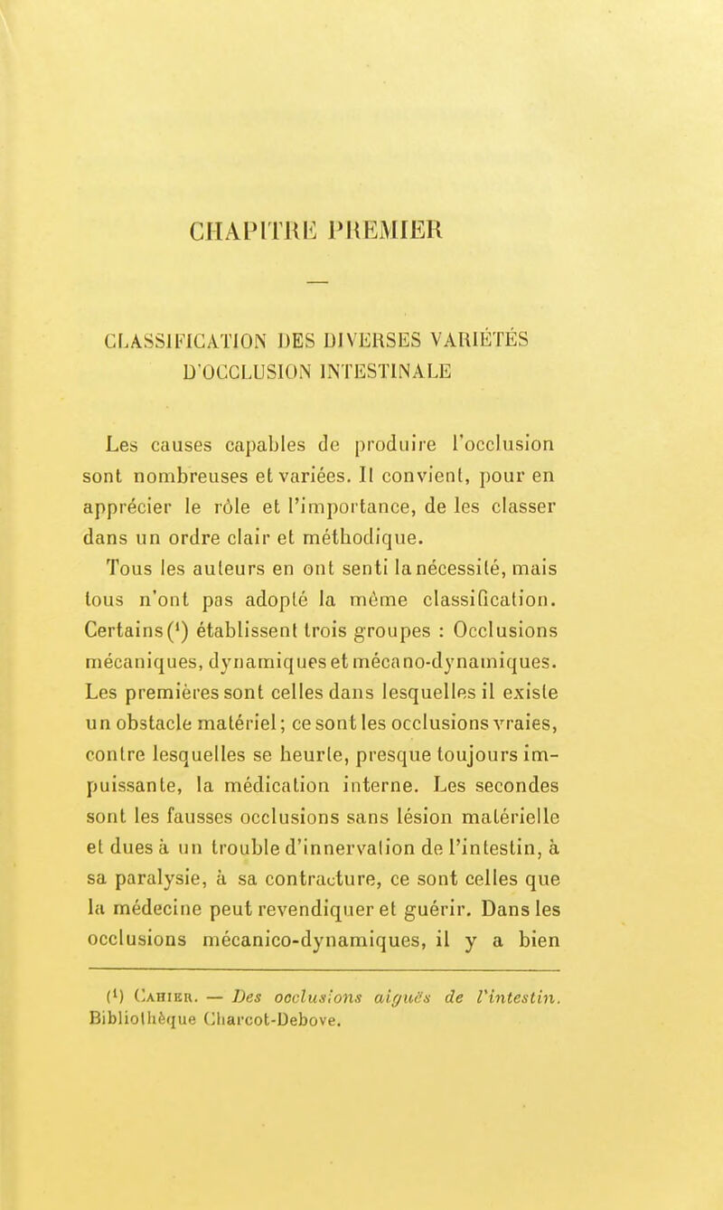 CHAPITRI^ PlIEMIER Cr.ASSlFICATlON DES DIVERSES VARIÉTÉS D'OCCLUSION INTESTINALE Les causes capables de produire l'occlusion sont nombreuses et variées. Il convient, pour en apprécier le rôle et l'importance, de les classer dans un ordre clair et méthodique. Tous les auteurs en ont senti la nécessité, mais tous n'ont pas adopté la môme classiQcalion. Certains(') établissent trois groupes : Occlusions mécaniques, dynamiques et mécano-dynamiques. Les premières sont celles dans lesquelles il existe un obstacle matériel; ce sont les occlusions vraies, contre lesquelles se heurte, presque toujours im- puissante, la médication interne. Les secondes sont les fausses occlusions sans lésion matérielle et dues à un trouble d'innervation de l'intestin, à sa paralysie, à sa contracture, ce sont celles que la médecine peut revendiquer et guérir. Dans les occlusions mécanico-dynamiques, il y a bien (1) ('ahier. — Des occlusions aiguës de Vintestin. Bibliothèque Charcot-Debove.
