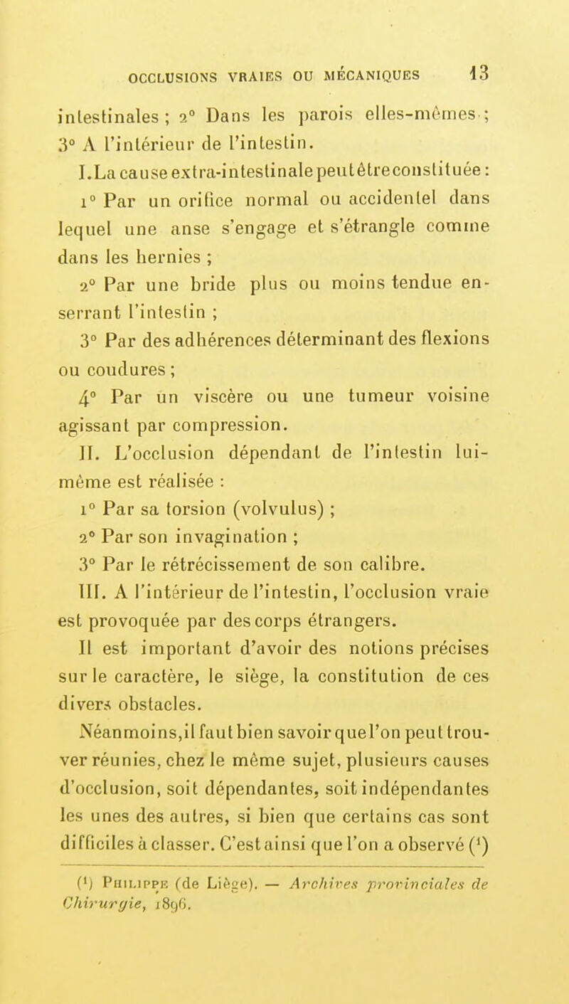 intestinales ; 2 Dans les parois elles-mêmes-; 3° A l'intérieur de l'intestin. I. La cause extra-intestinale peutêtreconstituée: 1° Par un orifice normal ou accidente! dans lequel une anse s'engage et s'étrangle comme dans les hernies ; 2° Par une bride plus ou moins tendue en- serrant l'intestin ; 3° Par des adhérences déterminant des flexions ou coudures ; 4.» Par un viscère ou une tumeur voisine agissant par compression. II. L'occlusion dépendant de l'intestin lui- même est réalisée : 1° Par sa torsion (volvulus) ; 1 Par son invagination ; 3° Par le rétrécissement de son calibre. III. A l'intérieur de l'intestin, l'occlusion vraie est provoquée par des corps étrangers. Il est important d'avoir des notions précises sur le caractère, le siège, la constitution de ces divers obstacles. Néanmoins,il fautbien savoir quel'on peut trou- ver réunies, chez le même sujet, plusieurs causes d'occlusion, soit dépendantes, soit indépendantes les unes des autres, si bien que certains cas sont difficiles à classer. C'est ainsi que l'on a observé (*) (•) Philippe (de Liège). — Archives provinciales de Chirurgie, 1896.