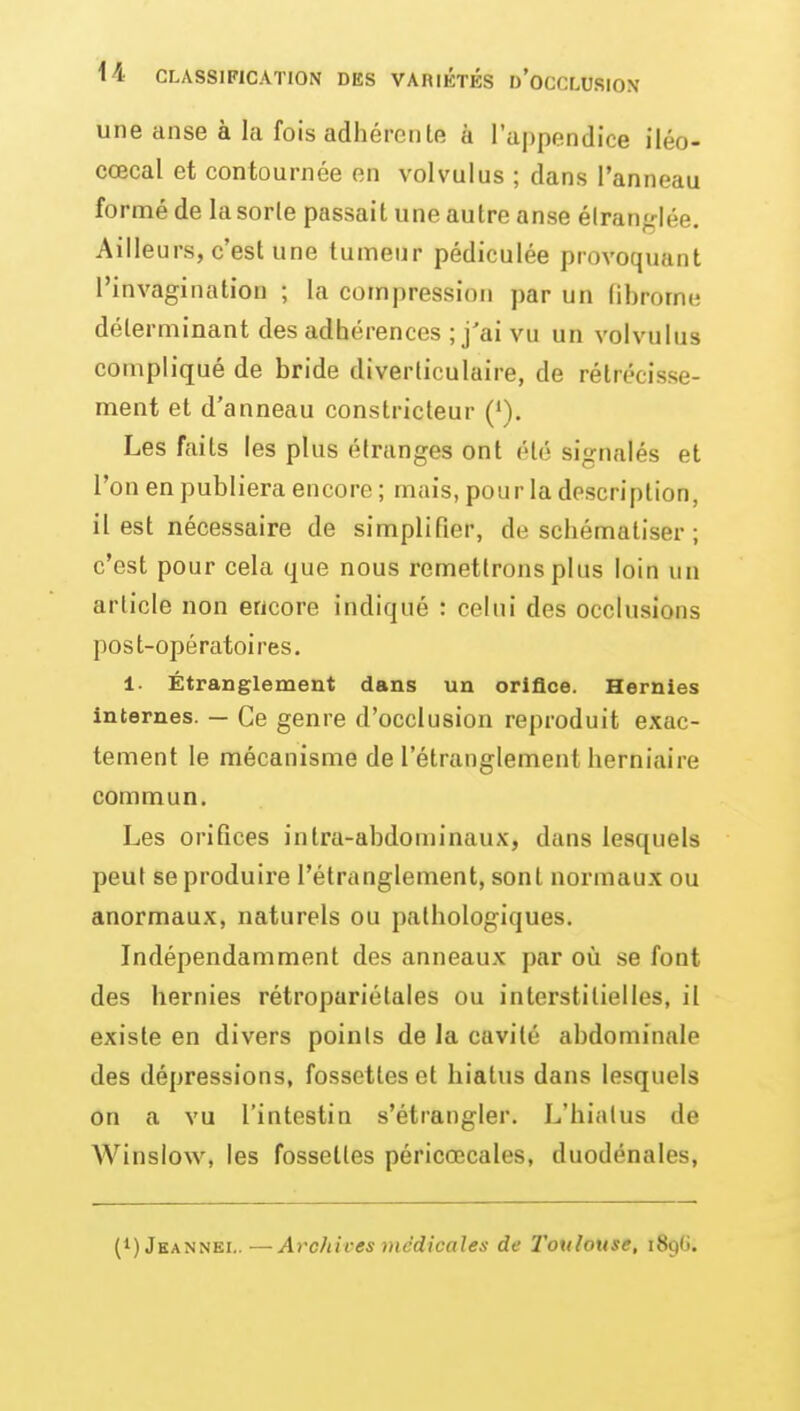 une anse à la fois adhéreiile à l'appendice iléo- cœcal et contournée en volvulus ; dans l'anneau fo rmé de la sorle passait une autre anse élranlée. Ailleurs, c'est une tumeur pédiculée provoquant rinvagination ; la compression par un (ibrome déterminant des adhérences ; j'ai vu un volvulus compliqué de bride diverticulaire, de rétrécisse- ment et d'anneau constricteur ('). Les faits les plus étranges ont été signalés et l'on en publiera encore ; mais, pour la description, il est nécessaire de simplifier, de schématiser ; c'est pour cela que nous remettrons plus loin un article non encore indiqué : celui des occlusions post-opératoires, 1. Étranglement dans un oriâce. Hernies internes. — Ce genre d'occlusion reproduit exac- tement le mécanisme de l'étranglement herniaire commun. Les orifices intra-abdominaux, dans lesquels peut se produire l'étranglement, sont normaux ou anormaux, naturels ou pathologiques. Indépendamment des anneaux par où se font des hernies rétropariétales ou interstitielles, il existe en divers points de la cavité abdominale des dépressions, fossettes et hiatus dans lesquels on a vu l'intestin s'étrangler. L'hiatus de AVinslow, les fossettes péricœcales, duodénales, (1) Jkannei.. — Archives médicales de Toulouse, iSgti.