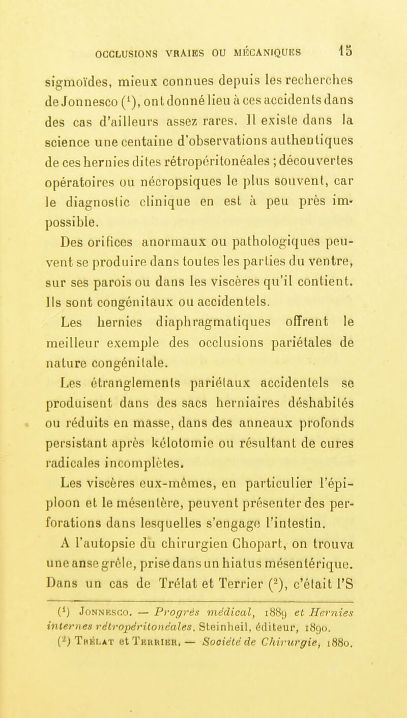 sigmoïdes, mieux connues depuis les recherches de Jonnesco (*), on t donné lieu à ces accidents dans des cas d'ailleurs assez rares. Il existe dans la science une centaine d'observations authentiques de ces hernies dites rétropéritonéales ; découvertes opératoires ou nécropsiques le plus souvent, car le diagnostic clinique en est ti peu près ini» possible. Des orifices anormaux ou pathologiques peu- vent se produire dans toutes les parties du ventre, sur ses parois ou dans les viscères qu'il contient. Ils sont congénitaux ou accidentels. Les hernies diaphragmatiques offrent le meilleur exemple des occlusions pariétales de nature congénitale. Les étranglements pariélaux accidentels se produisent dans des sacs herniaires déshabilés . ou réduits en masse, dans des anneaux profonds persistant après kélotomie ou résultant de cures radicales incomplètes. Les viscères eux-mêmes, en particulier l'épi- ploon et le mésentère, peuvent présenter des per- forations dans lesquelles s'engage l'intestin. A l'autopsie du chirurgien Chopart, on trouva une anse grêle, prise dans un hiatus mésentérique. Dans un cas de ïrélat et Terrier (2), c'était l'S 0) Jonnesco. — Progrès médical, 1889 et Hernies internes rétropérilonéales. Steïnheil, éditeur, 1890. (2) Thélat et Terrier, — Société de Chirurgie, 1880.