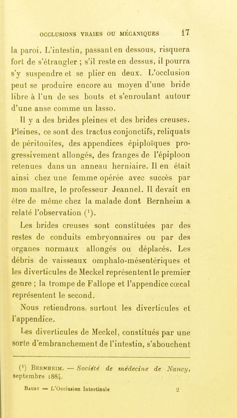 la paroi. L'intestin, passant en dessous, risquera fort de s'étrangler ; s'il reste en dessus, il pourra s'y suspendre et se plier en deux. L'occlusion peut se produire encore au moyen d'une bride libre à l'un de ses bouts et s'enroulant autour d'une anse comme un lasso. 11 y a des brides pleines et des brides creuses. Pleines, ce sont des tractus conjonctifs, reliquats de péritonites, des appendices épiploïques pro- gressivement allongés, des franges de l'épiploon retenues dans un anneau herniaire. Il en était ainsi chez une femme opérée avec succès par mon maître, le professeur Jeannel. Tl devait en être de même chez la malade dont Bernheim a relaté l'observation ('). Les brides creuses sont constituées par des restes de conduits embryonnaires ou par des organes normaux allongés ou déplacés. Les débris de vaisseaux omphalo-mésentériques et les diverticules de Meckel représentent le premier genre ; la trompe de Fallope et l'appendice cœcal représentent le second. Nous retiendrons surtout les diverticules et l'appendice. Les diverticules de Meckel, constitués par une sorte d'embranchement de l'intestin, s'abouchent (') Bernheim. — Société de médecine de Nancy, septembre 1884. Baubï — L'OccImion InteBtinale 2