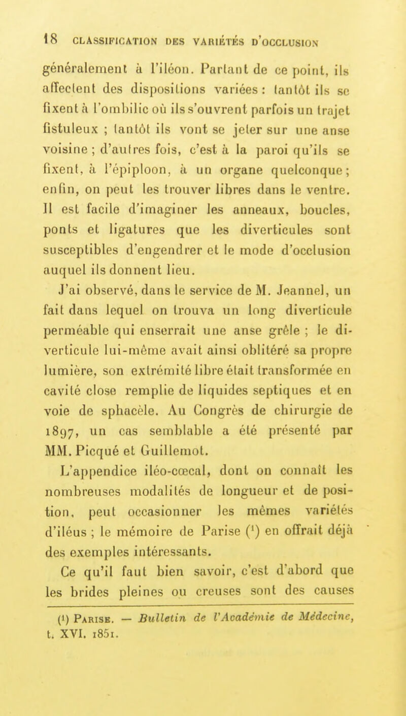 généralement à l'iléon. Parlant de ce point, ils afTeclent des dispositions variées: lanlôt ils se fixent à l'ombilic oîi ils s'ouvrent parfois un trajet fistuleux ; tantôt ils vont se jeter sur une anse voisine ; d'autres fois, c'est à la paroi qu'ils se fixent, à l'épiploon, à un organe quelconque; enfin, on peut les trouver libres dans le ventre. Il est facile d'imaginer les anneaux, boucles, ponts et ligatures que les diverticules sont susceptibles d'engendrer et le mode d'occlusion auquel ils donnent lieu. J'ai observé, dans le service de M. Jeannel, un fait dans lequel on trouva un long diverlicule perméable qui enserrait une anse grêle ; le di- verlicule lui-même avait ainsi oblitéré sa propre lumière, son extrémité libre était transformée en cavité close remplie de liquides septiques et en voie de sphacèle. Au Congrès de chirurgie de 1897, un cas semblable a été présenté par MM.Picqué et Guillemot. L'appendice iléo-cœcal, dont on connaît les nombreuses modalités de longueur et de posi- tion, peut occasionner les mêmes variétés d'iléus ; le mémoire de Parise (') en offrait déjà des exemples intéressants. Ce qu'il faut bien savoir, c'est d'abord que les brides pleines ou creuses sont des causes (1) Parise. — Bulletin de l'Académie de Médecine, t. XVI. i85i.