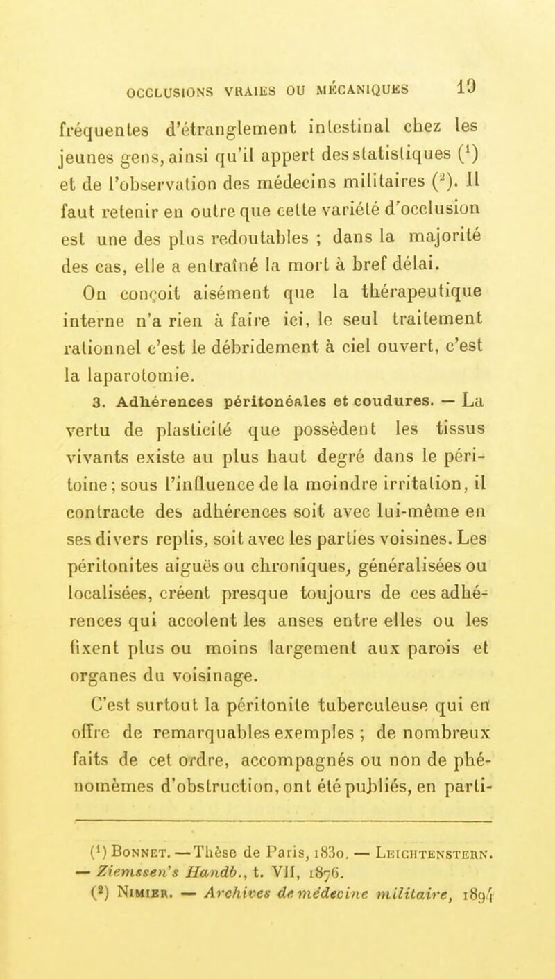 fréquentes d'étranglement intestinal chez les jeunes gens, ainsi qu'il appert des statistiques (•) et de l'observation des médecins militaires {^). Il faut retenir en outre que celte variété d'occlusion est une des plus redoutables ; dans la majorité des cas, elle a entraîné la mort à bref délai. On conçoit aisément que la thérapeutique interne n'a rien à faire ici, le seul traitement rationnel c'est le débridement à ciel ouvert, c'est la laparotomie. 3. Adhérences péritonéales et coudures. — La vertu de plasticité que possèdent les tissus vivants existe au plus haut degré dans le péri- toine; sous l'influence de la moindre irritation, il contracte des adhérences soit avec lui-même en ses divers replis, soit avec les parties voisines. Les péritonites aiguës ou chroniques, généralisées ou localisées, créent presque toujours de ces adhé- rences qui accolent les anses entre elles ou les fixent plus ou moins largement aux parois et organes du voisinage. C'est surtout la péritonite tuberculeuse qui en offre de remarquables exemples ; de nombreux faits de cet ordre, accompagnés ou non de phé- nomèmes d'obstruction, ont été publiés, en parti- Ci) Bonnet. —Thèse de Paris, i83o. — Leichtenstern. — Ziemssen's Handb., t. VII, 1876. (2) NiMiKR. — Archives de.médecine militaire, 189/1