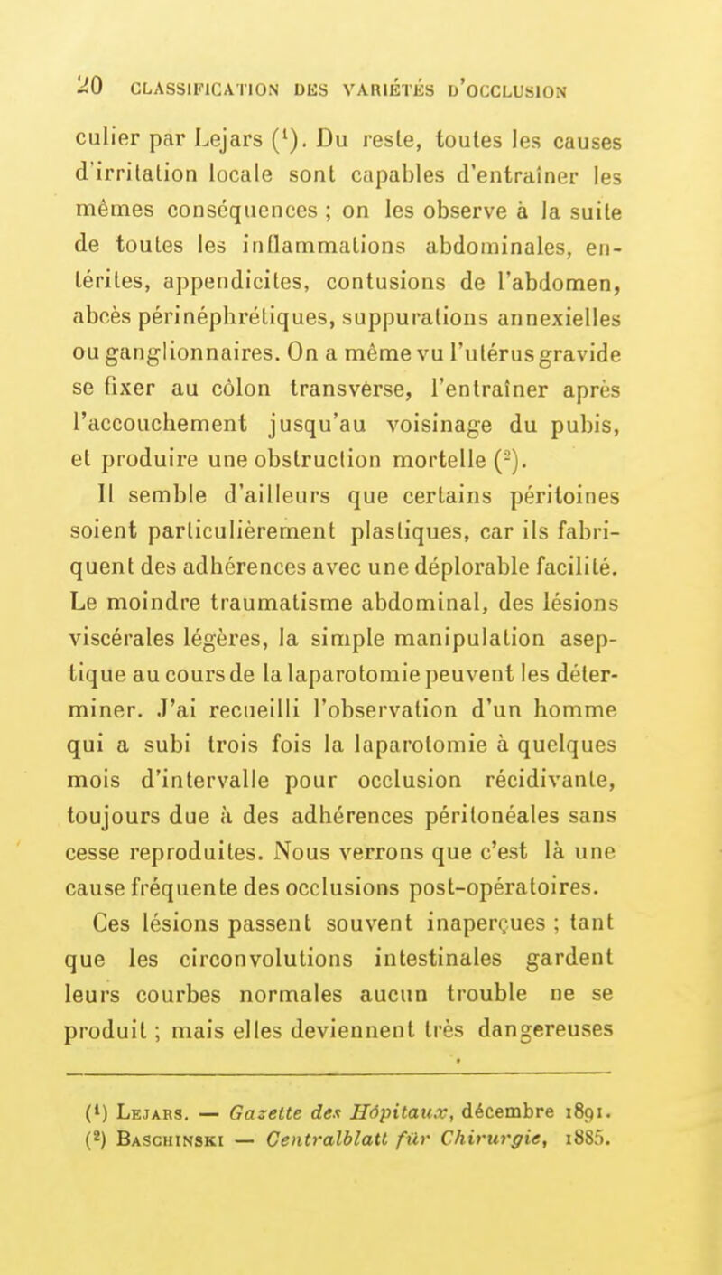 culier par Lejars ('). Du reste, toutes les causes d'irritation locale sont capables d'entraîner les mêmes conséquences ; on les observe à la suite de toutes les inflammations abdominales, en- térites, appendicites, contusions de l'abdomen, abcès périnéphrétiques, suppurations annexielles ou ganglionnaires. On a même vu l'utérus gravide se fixer au côlon Iransvérse, l'entraîner après l'accouchement jusqu'au voisinage du pubis, et produire une obstruction mortelle (-). Il semble d'ailleurs que certains péritoines soient particulièrement plastiques, car ils fabri- quent des adhérences avec une déplorable facilité. Le moindre traumatisme abdominal, des lésions viscérales légères, la simple manipulation asep- tique au coui'sde la laparotomie peuvent les déter- miner. J'ai recueilli l'observation d'un homme qui a subi trois fois la laparotomie à quelques mois d'intervalle pour occlusion récidivante, toujours due à des adhérences périlonéales sans cesse reproduites. Nous verrons que c'est là une cause fréquente des occlusions post-opératoires. Ces lésions passent souvent inaperçues ; tant que les circonvolutions intestinales gardent leurs courbes normales aucun trouble ne se produit ; mais elles deviennent très dangereuses (') Lejaes. — Gazette dex Hôpitaux, décembre 1891. (2) Baschinski — Centralblatt filr Chirurgie, i885.