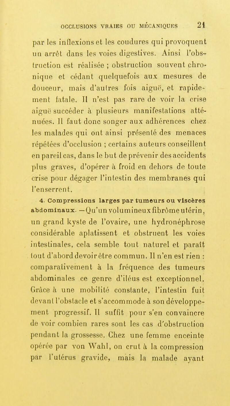 par les inflexions et les coudures qui provoquent un arrêt dans les voies digeslives. Ainsi l'obs- truction est réalisée ; obstruction souvent chro- nique et cédant quelquefois aux mesures de douceur, mais d'aulres fois aiguë, et rapide- ment fatale. Il n'est pas rare de voir la crise aiguë succéder à plusieurs manifestations atté- nuées. H faut donc songer aux adhérences chez les malades qui ont ainsi présenté des menaces répétées d'occlusion ; certains auteurs conseillent en pareil cas, dans le but de prévenir des accidents plus graves, d'opérer à froid en dehors de toute crise pour dégager l'intestin des membranes qui l'enserrent. 4. Compressions larges par tumeurs ou viscères abdominaux. —Qu'un volumineux fîbrôme utérin, un grand kyste de l'ovaire, une hydronéphrose considérable aplatissent et obstruent les voies intestinales, cela semble tout naturel et paraît tout d'abord devoir être commun. Il n'en est rien : comparativement à la fréquence des tumeurs abdominales ce genre d'iléus est exceptionnel. Grâce à une mobilité constante, l'intestin fuit devant l'obstacle et s'accommode à son développe- ment progressif. Il suffit pour s'en convaincre de voir combien rares sont les cas d'obstruction pendant la grossesse. Chez une femme enceinte opérée par von Wahl, on crut à la compression par l'utérus gravide, mais la malade ayant