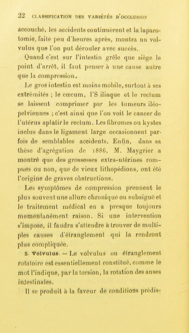accouché, les accidents continuèrenl et la laparo- tomie, faite peu d'heures après, montra un vol- vulus que l'on put dérouler avec succès. Quand c'est sur l'intestin grêle que siège le point d'arrêt, il faut penser à une cause autre que la compression. Le gros intestin est moins mobile, surtout à ses extrémités ; le cœcum, l'S iliaque et le rectum se laissent comprimer par les tumeurs iléo- pelviennes ; c'est ainsi que l'on voit le cancer de l'utérus aplatir le rectum. Les fibromes ou kystes inclus dans le ligament large occasionnent par- fois de semblables accidents. Enfin, dans sa thèse d'agrégation de 1886, M. Maygrier a montré que des grossesses extra-utérines rom- pues ou non, que de vieux lithopédions, ont été l'origine de graves obstructions. Les symptômes de compression prennent le plus souvent une allure chronique ou subaiguë et le traitement médical en a presque toujours momenlafiément raison. Si une intervention s'impose, il faudra s'attendre à trouver de multi- ples causes d'étranglement qui la rendront plus compliquée. 5. Volvuius. — Le volvulus ou étranglement rotaloire est essentiellement constitué, comme le mot l'indique, par la torsion, la rotation des anses injeslinales. Il se produit à la faveur de conditions prédis-