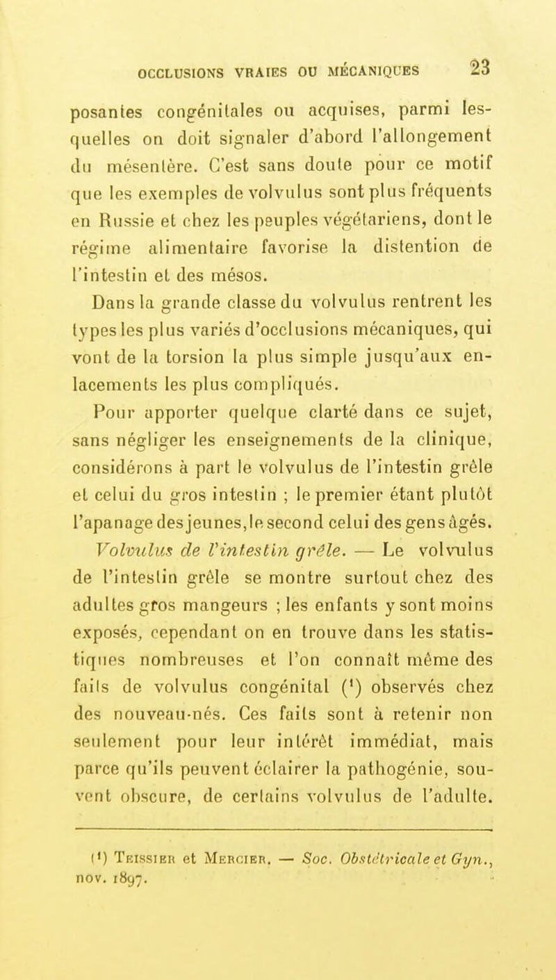 posantes congénitales ou acquises, parmi les- quelles on doit signaler d'abord l'allongement du mésentère. C'est sans doute pour ce motif que les exemples de volvulus sont plus fréquents en Russie et chez les peuples végétariens, dont le régime alimentaire favorise la distention de l'intestin et des mésos. Dans la grande classe du volvulus rentrent les types les plus variés d'occlusions mécaniques, qui vont de la torsion la plus simple jusqu'aux en- lacements les plus compliqués. Pour apporter quelque clarté dans ce sujet, sans négliger les enseignements de la clinique, considérons à part le volvulus de l'intestin grêle et celui du gros intestin ; le premier étant plutôt l'apanage des jeunes,le second celui des gens âgés. Volvxilus de Vinf.estin grêle. — Le volvulus de l'intestin grêle se montre surtout chez des adultes gros mangeurs ; les enfants y sont moins exposés, cependant on en trouve dans les statis- tiques nombreuses et l'on connaît même des faits de volvulus congénital (') observés chez des nouveau-nés. Ces faits sont à retenir non seulement pour leur intérêt immédiat, mais parce qu'ils peuvent éclairer la pathogénie, sou- vent obscure, de certains volvulus de l'adulte. (') Teissibr et Mercier. — Soc. ObsUltricale et Gyn., nov. 1897.