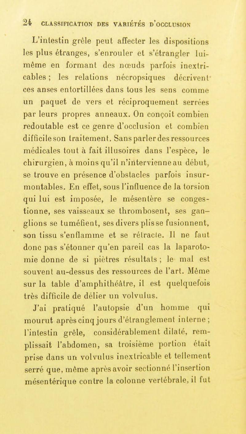 L'intestin grêle peut affecter les dispositions les plus étranges, s'enrouler et s'étrangler lui- même en formant des nœuds parfois inextri- cables ; les relations nécropsiques décrivent* ces anses entortillées dans tous les sens comme un paquet de vers et réciproquement serrées par leurs propres anneaux. On conçoit combien redoutable est ce genre d'occlusion et combien difficile son traitement. Sans parler des ressources médicales tout à fait illusoires dans l'espèce, le chirurgien, à moins qu'il n'intervienne au début, se trouve en présence d'obstacles parfois insur- montables. En effet, sous l'influence de la torsion qui lui est imposée, le mésentère se conges- tionne, ses vaisseaux se thrombosent, ses gan- glions se tuméfient, ses divers plisse fusionnent, son tissu s'enQamme et se rélracle. II ne faut donc pas s'étonner qu'en pareil cas la laparoto- mie donne de si piètres résultats ; le mal est souvent au-dessus des ressources de l'art. Même sur la table d'amphithéâtre, il est quelquefois très difficile de délier un volvulus. J'ai pratiqué l'autopsie d'un homme qui mourut aprèscinq jours d'étranglement interne; l'intestin grêle, considérablement dilaté, rem- plissait l'abdomen, sa troisième portion était prise dans un volvulus inextricable et tellement serré que, même après avoir sectionné l'insertion mésentérique contre la colonne vertébrale, il fut