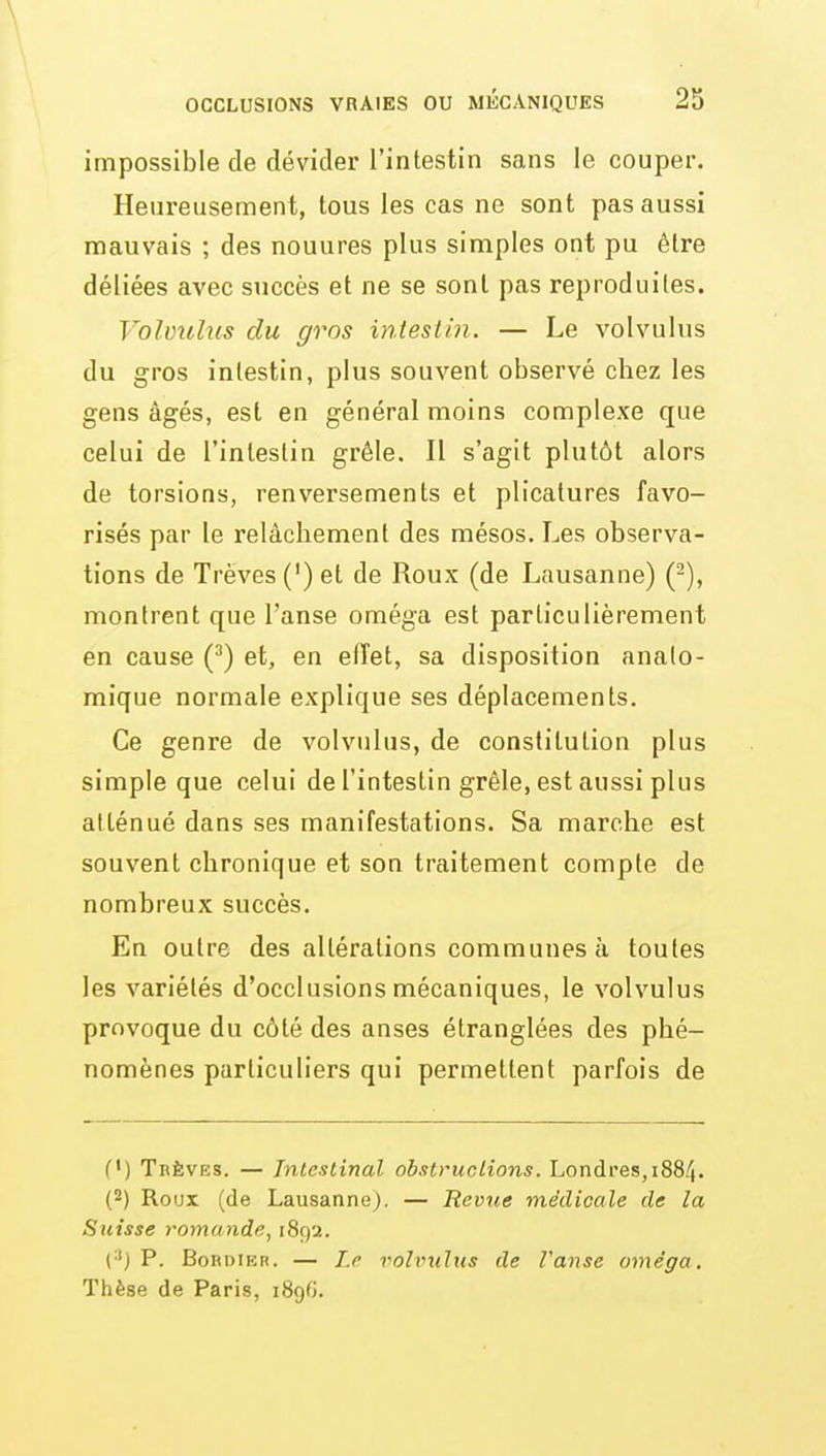 impossible de dévider l'intestin sans le couper. Heureusement, tous les cas ne sont pas aussi mauvais ; des nouures plus simples ont pu être déliées avec succès et ne se sont pas reproduites. Volmilus du gros intestin. — Le volvulus du gros intestin, plus souA'^ent observé chez les gens âgés, est en général moins complexe que celui de l'intestin grêle. Il s'agit plutôt alors de torsions, renversements et plicatures favo- risés par le relâchement des mésos. Les observa- tions de Trêves (') et de Roux (de Lausanne) (-), montrent que l'anse oméga est particulièrement en cause (^) et, en effet, sa disposition anato- mique normale explique ses déplacements. Ce genre de volvulus, de constitution plus simple que celui de l'intestin grêle, est aussi plus atténué dans ses manifestations. Sa marche est souvent chronique et son traitement compte de nombreux succès. En outre des altérations communes à toutes les variétés d'occlusions mécaniques, le volvulus provoque du côté des anses étranglées des phé- nomènes particuliers qui permettent parfois de (') Trêves. — Intestinal obstructions. Londres, 1884. (2) Roux (de Lausanne), — Revue médicale de la Suisse romande, 1892. (•') P. BonDiKR. — Lr volvulus de Vanse oméga. Thèse de Paris, iSgfi.